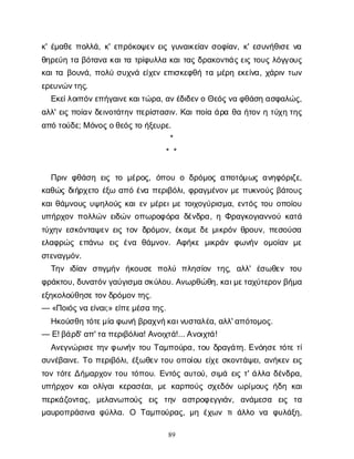 89
κ
' έ
μ
α
θ
επ
ο
λ
λ
ά
, κ
' ε
π
ρ
ό
κ
ο
ψ
ε
νε
ι
ςγ
υ
ν
α
ι
κ
ε
ί
α
νσ
ο
φ
ί
α
ν
, κ
' ε
σ
υ
ν
ή
θ
ι
σ
εν
α
θ
η
ρ
ε
ύ
ητ
αβ
ό
τ
α
ν
ακ
α
ι
τ
ατ
ρ
ί
φ
υ
λ
λ
ακ
α
ι
τ
α
ςδ
ρ
α
κ
ο
ν
τ
ι
ά
ς
ε
ι
ςτ
ο
υ
ςλ
ό
γ
γ
ο
υ
ς
κ
α
ι
τ
αβ
ο
υ
ν
ά
, π
ο
λ
ύσ
υ
χ
ν
άε
ί
χ
ε
νε
π
ι
σ
κ
ε
φ
θ
ήτ
αμ
έ
ρ
ηε
κ
ε
ί
ν
α
, χ
ά
ρ
ι
ντ
ω
ν
ε
ρ
ε
υ
ν
ώ
ν
τ
η
ς
.
Ε
κ
ε
ί
λ
ο
ι
π
ό
ν
ε
π
ή
γ
α
ι
ν
ε
κ
α
ι
τ
ώ
ρ
α
, α
ν
έ
δ
ι
δ
ε
ν
οΘ
ε
ό
ς
ν
αφ
θ
ά
σ
ηα
σ
φ
α
λ
ώ
ς
,
α
λ
λ
' ε
ι
ςπ
ο
ί
α
νδ
ε
ι
ν
ο
τ
ά
τ
η
νπ
ε
ρ
ί
σ
τ
α
σ
ι
ν
. Κ
α
ι
π
ο
ί
αά
ρ
αθ
αή
τ
ο
νητ
ύ
χ
ητ
η
ς
α
π
ότ
ο
ύ
δ
ε
; Μό
ν
ο
ς
ο
θ
ε
ό
ς
τ
οή
ξ
ε
υ
ρ
ε
.
*
* *
Π
ρ
ι
νφ
θ
ά
σ
ηε
ι
ςτ
ομ
έ
ρ
ο
ς
, ό
π
ο
υοδ
ρ
ό
μ
ο
ςα
π
ο
τ
ό
μ
ω
ςα
ν
η
φ
ό
ρ
ι
ζ
ε
,
κ
α
θ
ώ
ςδ
ι
ή
ρ
χ
ε
τ
οέ
ξ
ωα
π
όέ
ν
απ
ε
ρ
ι
β
ό
λ
ι
, φ
ρ
α
γ
μ
έ
ν
ο
νμ
επ
υ
κ
ν
ο
ύ
ςβ
ά
τ
ο
υ
ς
κ
α
ι
θ
ά
μ
ν
ο
υ
ςυ
ψ
η
λ
ο
ύ
ςκ
α
ι
ε
νμ
έ
ρ
ε
ι
μ
ετ
ο
ι
χ
ο
γ
ύ
ρ
ι
σ
μ
α
, ε
ν
τ
ό
ςτ
ο
υο
π
ο
ί
ο
υ
υ
π
ή
ρ
χ
ο
νπ
ο
λ
λ
ώ
νε
ι
δ
ώ
νο
π
ω
ρ
ο
φ
ό
ρ
αδ
έ
ν
δ
ρ
α
, ηΦ
ρ
α
γ
κ
ο
γ
ι
α
ν
ν
ο
ύκ
α
τ
ά
τ
ύ
χ
η
νε
σ
κ
ό
ν
τ
α
ψ
ε
νε
ι
ςτ
ο
νδ
ρ
ό
μ
ο
ν
, έ
κ
α
μ
εδ
εμ
ι
κ
ρ
ό
νθ
ρ
ο
υ
ν
, π
ε
σ
ο
ύ
σ
α
ε
λ
α
φ
ρ
ώ
ςε
π
ά
ν
ω ε
ι
ςέ
ν
α θ
ά
μ
ν
ο
ν
. Α
φ
ή
κ
εμ
ι
κ
ρ
ά
ν φ
ω
ν
ή
ν ο
μ
ο
ί
α
νμ
ε
σ
τ
ε
ν
α
γ
μ
ό
ν
.
Τ
η
ν ι
δ
ί
α
ν σ
τ
ι
γ
μ
ή
ν ή
κ
ο
υ
σ
επ
ο
λ
ύ π
λ
η
σ
ί
ο
ν τ
η
ς
, α
λ
λ
' έ
σ
ω
θ
ε
ν τ
ο
υ
φ
ρ
ά
κ
τ
ο
υ
, δ
υ
ν
α
τ
ό
ν
γ
α
ύ
γ
ι
σ
μ
ασ
κ
ύ
λ
ο
υ
. Α
ν
ω
ρ
θ
ώ
θ
η
, κ
α
ι
μ
ε
τ
α
χ
ύ
τ
ε
ρ
ο
ν
β
ή
μ
α
ε
ξ
η
κ
ο
λ
ο
ύ
θ
η
σ
ε
τ
ο
ν
δ
ρ
ό
μ
ο
ν
τ
η
ς
.
— «Π
ο
ι
ό
ς
ν
αε
ί
ν
α
ι
;» ε
ί
π
ε
μ
έ
σ
ατ
η
ς
.
Η
κ
ο
ύ
σ
θ
ητ
ό
τ
ε
μ
ί
αφ
ω
ν
ήβ
ρ
α
χ
ν
ή
κ
α
ι
ν
υ
σ
τ
α
λ
έ
α
, α
λ
λ
' α
π
ό
τ
ο
μ
ο
ς
.
— Ε
! β
ά
ρ
δ
' α
π
' τ
απ
ε
ρ
ι
β
ό
λ
ι
α
! Α
ν
ο
ι
χ
τ
ά
!... Α
ν
ο
ι
χ
τ
ά
!
Α
ν
ε
γ
ν
ώ
ρ
ι
σ
ετ
η
νφ
ω
ν
ή
ντ
ο
υΤ
α
μ
π
ο
ύ
ρ
α
, τ
ο
υδ
ρ
α
γ
ά
τ
η
. Ε
ν
ό
η
σ
ετ
ό
τ
ετ
ί
σ
υ
ν
έ
β
α
ι
ν
ε
. Τ
οπ
ε
ρ
ι
β
ό
λ
ι
, έ
ξ
ω
θ
ε
ντ
ο
υο
π
ο
ί
ο
υε
ί
χ
εσ
κ
ο
ν
τ
ά
ψ
ε
ι
, α
ν
ή
κ
ε
νε
ι
ς
τ
ο
ντ
ό
τ
εΔ
ή
μ
α
ρ
χ
ο
ντ
ο
υτ
ό
π
ο
υ
. Ε
ν
τ
ό
ςα
υ
τ
ο
ύ
, σ
ι
μ
άε
ι
ςτ
' ά
λ
λ
αδ
έ
ν
δ
ρ
α
,
υ
π
ή
ρ
χ
ο
νκ
α
ι
ο
λ
ί
γ
α
ικ
ε
ρ
α
σ
έ
α
ι
, μ
εκ
α
ρ
π
ο
ύ
ςσ
χ
ε
δ
ό
νω
ρ
ί
μ
ο
υ
ςή
δ
ηκ
α
ι
π
ε
ρ
κ
ά
ζ
ο
ν
τ
α
ς
, μ
ε
λ
α
ν
ω
π
ο
ύ
ς ε
ι
ς τ
η
ν α
σ
τ
ρ
ο
φ
ε
γ
γ
ι
ά
ν
, α
ν
ά
μ
ε
σ
α ε
ι
ς τ
α
μ
α
υ
ρ
ο
π
ρ
ά
σ
ι
ν
αφ
ύ
λ
λ
α
. Ο Τ
α
μ
π
ο
ύ
ρ
α
ς
, μ
ηέ
χ
ω
ντ
ιά
λ
λ
ον
α φ
υ
λ
ά
ξ
η
,
 