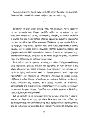 91
Ά
λ
λ
ω
ς
, ηδ
ί
ψ
ατ
η
ς
τ
ώ
ρ
αε
ί
χ
ε
ν
ε
ρ
ε
θ
ι
σ
θ
ήμ
ε
τ
ο
ν
δ
ρ
ό
μ
ο
ν
τ
ο
να
ν
ω
φ
ε
ρ
ή
.
Έ
κ
ο
ψ
ε
φ
ύ
λ
λ
αε
λ
α
ι
ο
δ
έ
ν
δ
ρ
ω
ν
κ
α
ι
τ
αέ
β
α
λ
ε
μ
ε
ς
σ
τ
οσ
τ
ό
μ
ατ
η
ς
.
*
* *
Ε
β
ά
δ
ι
σ
ε
νε
π
ί
μ
ί
α
νώ
ρ
α
να
κ
ό
μ
η
. Ήτ
ο
νή
δ
ηχ
α
ρ
α
υ
γ
ή
. Α
φ
ο
ύέ
φ
θ
α
σ
ε
ν
ε
ι
ςτ
η
ν κ
ο
ρ
υ
φ
ή
ντ
ο
υ λ
ό
φ
ο
υ
, κ
α
τ
ή
λ
θ
επ
ά
λ
ι
νε
ι
ςτ
ο ρ
ε
ύ
μ
α
, ε
ι
ςτ
η
ν
υ
π
ώ
ρ
ε
ι
α
ντ
ο
υβ
ο
υ
ν
ο
ύμ
ετ
α
ςπ
ο
λ
υ
σ
χ
ι
δ
ε
ί
ςπ
λ
ε
υ
ρ
ά
ς
, τ
οο
π
ο
ί
ο
νε
κ
α
λ
ε
ί
τ
ο
ο
ι
Β
ί
γ
λ
ε
ς
. Τ
ι
ςο
ί
δ
ε
π
ο
ί
ο
ι
π
α
λ
α
ι
ο
ί
κ
λ
έ
φ
τ
ε
ςε
φ
ύ
λ
α
γ
α
νά
γ
ρ
υ
π
ν
ο
ι
κ
α
ρ
α
ο
ύ
λ
ι
α
ε
κ
ε
ί
, κ
α
ι
ε
ν
τ
ε
ύ
θ
ε
νε
ί
χ
ε
λ
ά
β
ε
ι
τ
οό
ν
ο
μ
α
. Έφ
θ
α
σ
ε
νε
ι
ςτ
η
νμ
ι
κ
ρ
ά
νβ
ρ
ύ
σ
ι
ν
,
ε
ι
ς
τ
η
ν
ρ
ί
ζ
α
ν
τ
ο
υ
β
ο
υ
ν
ο
ύ
. Έ
φ
ε
γ
γ
ε
ν
ή
δ
η
. Έ
π
ι
ε
ν
ε
ρ
ό
ν
, ε
δ
ρ
ο
σ
ί
σ
θ
η
, κ
' ε
υ
θ
ύ
ς
έ
φ
υ
γ
ε
ν
. Ε
ι
ςτ
ομ
έ
ρ
ο
ςε
κ
ε
ί
ν
οε
σ
ύ
χ
ν
α
ζ
ο
νπ
ο
λ
λ
ο
ί
ά
ν
θ
ρ
ω
π
ο
ι
, β
ο
σ
κ
ο
ί
κ
α
ι
ξ
ω
μ
ε
ρ
ί
τ
α
ι
κ
ι
ά
λ
λ
ο
ι
. ΗΓ
ι
α
ν
ν
ο
ύή
θ
ε
λ
ε
ν
ό
σ
ο
ν
τ
οδ
υ
ν
α
τ
ό
ν
ν
αμ
ε
ί
ν
ηα
ό
ρ
α
τ
ο
ς
.
Ε
κ
α
τ
η
φ
ό
ρ
ι
σ
ε
να
κ
ό
μ
η
, ε
ι
σ
ή
λ
θ
ε
νε
ι
ςτ
οκ
ά
τ
ω ρ
ε
ύ
μ
ατ
οβ
α
θ
ύ
, τ
οβ
α
ί
ν
ο
ν
π
ρ
ο
ς
τ
η
ν
θ
ά
λ
α
σ
σ
α
ν
, τ
οκ
α
λ
ο
ύ
μ
ε
ν
ο
ν
Λ
ε
χ
ο
ύ
ν
ι
.
Ε
κ
ε
ί
έ
φ
θ
α
σ
ε
μ
ι
κ
ρ
ό
νπ
ρ
οτ
η
ς
α
ν
α
τ
ο
λ
ή
ς
τ
ο
υη
λ
ί
ο
υ
. Υ
π
ή
ρ
χ
ο
ν
ε
κ
ε
ί
δ
ύ
οή
τ
ρ
ε
ι
ςν
ε
ρ
ό
μ
υ
λ
ο
ι
, μ
ά
λ
λ
ο
νπ
α
λ
α
ι
ο
ί
κ
α
ι
ά
χ
ρ
η
σ
τ
ο
ι
, ε
κτ
ω
νο
π
ο
ί
ω
νοε
ι
ς
μ
ό
ν
ο
νε
δ
ο
ύ
λ
ε
υ
ε
, κ
α
ι
τ
ο
ύ
τ
οσ
π
α
ν
ί
ω
ς
. Ό
λ
αε
δ
ε
ί
κ
ν
ο
υ
ντ
η
νε
ρ
η
μ
ί
α
ν
, δ
ε
ν
ε
φ
α
ί
ν
ε
τ
ο ί
χ
ν
ο
ς α
ν
θ
ρ
ώ
π
ο
υ ε
κ
ε
ί
. Η Φ
ρ
α
γ
κ
ο
γ
ι
α
ν
ν
ο
ύ
, α
π
ό π
ε
ρ
ι
σ
σ
ή
ν
π
ρ
ο
φ
ύ
λ
α
ξ
ι
ν
, δ
ε
ν η
θ
έ
λ
η
σ
εν
α π
λ
η
σ
ι
ά
σ
η
. Α
π
έ
φ
υ
γ
ετ
ο μ
έ
ρ
ο
ςε
κ
ε
ί
ν
ο
,
ε
β
ά
δ
ι
σ
ε
νό
π
ι
σ
θ
ε
νλ
ό
χ
μ
η
ς
, κ
' έ
φ
θ
α
σ
ε
νε
ι
ςγ
ο
ύ
ρ
ν
α
νβ
α
θ
ε
ί
α
ν
, μ
εδ
ι
α
υ
γ
έ
ς
ν
ε
ρ
ό
ν
, γ
ν
ω
σ
τ
ή
ν ε
ι
ς ο
λ
ί
γ
ο
υ
ς
. Ήτ
ο μ
έ
ρ
ο
ς κ
ρ
υ
φ
ό
ν κ
α
ια
π
ά
τ
η
τ
ο
ν
.
Ε
σ
χ
η
μ
α
τ
ί
ζ
ε
τ
οε
κ
ε
ί
ο
ι
ο
ν
ε
ί
ά
ν
τ
ρ
ο
ν
, α
π
ο
τ
ε
λ
ο
ύ
μ
ε
ν
ο
νε
κχ
λ
ό
η
ς
, ε
κκ
ο
ρ
μ
ώ
ν
κ
α
ι
κ
ι
σ
σ
ο
ύ
. Ά
ν
τ
ρ
ο
νν
ύ
μ
φ
η
ς
, Δ
ρ
υ
ά
δ
ο
ςτ
ω
νπ
α
λ
ι
ώ
νχ
ρ
ό
ν
ω
νήΝ
α
ϊ
ά
δ
ο
ς
,
ε
υ
ρ
ο
ύ
σ
η
ς
ί
σ
ω
ς
κ
α
τ
α
φ
ύ
γ
ι
ο
ν
ε
κ
ε
ί
.
Δ
ι
άν
ακ
α
τ
έ
λ
θ
ητ
ι
ς
ε
ι
ςτ
η
ν
μ
ι
κ
ρ
ά
ν
π
τ
υ
χ
ή
ν
τ
η
ς
γ
η
ς
, ό
π
ο
υή
τ
οηγ
ο
ύ
ρ
ν
α
τ
ο
υν
ε
ρ
ο
ύ
, έ
π
ρ
ε
π
εν
αέ
χ
ητ
η
ντ
ύ
χ
η
νδ
ι
ώ
κ
τ
ρ
ι
α
νκ
α
ι
τ
ο
υ
ςπ
ό
δ
α
ςτ
η
ς
Φ
ρ
α
γ
κ
ο
γ
ι
α
ν
ν
ο
ύ
ς
, τ
ο
υ
ςα
ν
υ
π
ο
δ
ή
τ
ο
υ
ς
, τ
ο
υ
ςσ
χ
ι
σ
μ
έ
ν
ο
υ
ςκ
' α
ι
μ
α
τ
ω
μ
έ
ν
ο
υ
ς
α
π
ότ
ακ
ν
ί
δ
α
ς
κ
α
ι
τ
α
ς
α
κ
ά
ν
θ
α
ς
. Ε
κ
ε
ί
ε
κ
ά
θ
ι
σ
ε
ν
' α
ν
α
π
α
υ
θ
ή
. Έ
β
γ
α
λ
ε
ν
α
π
ό
 