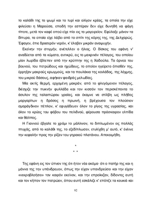 92
τ
οκ
α
λ
ά
θ
ι
τ
η
ςτ
οψ
ω
μ
ί
κ
α
ι
τ
οτ
υ
ρ
ί
κ
α
ι
ο
λ
ί
γ
ο
νκ
ρ
έ
α
ς
, τ
αο
π
ο
ί
ατ
η
νε
ί
χ
ε
φ
ι
λ
ε
ύ
σ
ε
ι
ηΜ
α
ρ
ο
ύ
σ
α
, ε
π
ε
ι
δ
ήτ
η
νε
σ
π
έ
ρ
α
νδ
ε
νε
ί
χ
εδ
υ
ν
η
θ
ήν
αφ
ά
γ
η
τ
ί
π
ο
τ
ε
, μ
ε
τ
άτ
ο
ν
κ
α
φ
έ
ο
π
ο
ύ
ε
ί
χ
ε
π
ί
ε
ι
ε
ι
ς
τ
ομ
α
γ
ε
ι
ρ
ε
ί
ο
ν
. Ε
φ
ύ
λ
α
ξ
ε
μ
ό
ν
ο
ν
τ
α
δ
ί
π
υ
ρ
α
, τ
αο
π
ο
ί
αε
ί
χ
ε
λ
ά
β
ε
ι
α
π
ότ
οσ
π
ί
τ
ι
τ
η
ς
κ
ό
ρ
η
ς
τ
η
ς
, τ
η
ςΔ
ε
λ
χ
α
ρ
ώ
ς
.
Έ
φ
α
γ
ε
ν
, έ
π
ι
ε
δ
ρ
ο
σ
ε
ρ
ό
ν
ν
ε
ρ
ό
ν
, κ
' έ
λ
α
β
ε
ν
μ
ι
κ
ρ
ά
ν
α
ν
α
ψ
υ
χ
ή
ν
.
Ε
κ
ε
ί
ν
η
ντ
η
νσ
τ
ι
γ
μ
ή
ν
, α
ν
έ
τ
ε
λ
λ
ε
νοή
λ
ι
ο
ς
. Ο δ
ί
σ
κ
ο
ςτ
ο
υ ε
φ
ά
ν
η ν
'
α
ν
α
δ
ύ
ε
τ
α
ι
α
π
ότ
ακ
ύ
μ
α
τ
α
, α
ν
τ
ι
κ
ρ
ύ
, ε
ι
ς
τ
ομ
α
κ
ρ
ι
ν
ό
νπ
έ
λ
α
γ
ο
ς
, τ
ο
υο
π
ο
ί
ο
υ
μ
ί
α
νλ
ω
ρ
ί
δ
αέ
β
λ
ε
π
ε
να
π
ότ
η
νκ
ρ
ύ
π
τ
η
ντ
η
ςηΧ
α
δ
ο
ύ
λ
α
. Τ
αό
ρ
ν
ε
ατ
ο
υ
β
ο
υ
ν
ο
ύ
, τ
ο
υπ
ε
τ
ρ
ώ
δ
ο
υ
ςκ
α
ι
η
χ
ώ
δ
ο
υ
ς
, τ
οο
π
ο
ί
ο
νη
γ
ε
ί
ρ
ε
τ
οό
π
ι
σ
θ
έ
ντ
η
ς
,
έ
ρ
ρ
η
ξ
α
ν
μ
α
κ
ρ
ο
ύ
ς
κ
ρ
ω
γ
μ
ο
ύ
ς
, κ
α
ι
τ
απ
ο
υ
λ
ά
κ
ι
ατ
η
ς
κ
ο
ι
λ
ά
δ
ο
ς
, τ
η
ς
λ
ό
χ
μ
η
ς
,
τ
ο
υ
μ
ι
κ
ρ
ο
ύδ
ά
σ
ο
υ
ς
, α
φ
ή
κ
α
ν
φ
α
ι
δ
ρ
ά
ς
μ
ε
λ
ω
δ
ί
α
ς
.
Μ
ί
αα
κ
τ
ί
ςθ
ε
ρ
μ
ή
, ε
ρ
χ
ο
μ
έ
ν
ημ
α
κ
ρ
ά
ν
, α
π
ότ
οφ
λ
ε
γ
ό
μ
ε
ν
ο
νπ
έ
λ
α
γ
ο
ς
,
δ
ι
έ
σ
χ
ι
ζ
ετ
η
νπ
υ
κ
ν
ή
νφ
υ
λ
λ
ά
δ
ακ
α
ι
τ
ο
νκ
ι
σ
σ
ό
ντ
ο
νπ
ε
ρ
ι
σ
κ
έ
π
ο
ν
τ
α τ
ο
ά
σ
υ
λ
ο
ντ
η
ςτ
α
λ
α
ι
π
ώ
ρ
ο
υ γ
ρ
α
ί
α
ς
, κ
α
ιέ
κ
α
μ
ν
εν
α σ
τ
ί
λ
β
η ω
ςπ
λ
ή
θ
ο
ς
μ
α
ρ
γ
α
ρ
ί
τ
ω
ν η δ
ρ
ό
σ
ο
ς η π
ρ
ω
ι
ν
ή
, η β
ρ
έ
χ
ο
υ
σ
α τ
ο
ν π
λ
ο
ύ
σ
ι
ο
ν
σ
μ
α
ρ
ά
γ
δ
ι
ν
ο
νπ
έ
π
λ
ο
ν
, κ
' ε
φ
υ
γ
ά
δ
ε
υ
ε
νό
λ
ο
ντ
ορ
ί
γ
ο
ςτ
η
ςυ
γ
ρ
α
σ
ί
α
ς
, κ
α
ι
ό
λ
ο
ντ
οκ
ρ
ύ
ο
ςτ
ο
υφ
ό
β
ο
υτ
ο
υπ
ε
λ
ι
δ
ν
ο
ύ
, φ
έ
ρ
ο
υ
σ
απ
ρ
ό
σ
κ
α
ι
ρ
ο
νε
λ
π
ί
δ
α
κ
α
ι
θ
ά
λ
π
ο
ς
.
ΗΓ
ι
α
ν
ν
ο
ύέ
β
γ
α
λ
ετ
οχ
ρ
ά
μ
ι
τ
ομ
ά
λ
λ
ι
ν
ο
ν
, τ
οδ
ι
π
λ
ω
μ
έ
ν
ο
νε
ι
ςπ
ο
λ
λ
ά
ς
π
τ
υ
χ
ά
ς
, α
π
ότ
οκ
α
λ
ά
θ
ι
τ
η
ς
, τ
οε
ξ
ε
δ
ί
π
λ
ω
σ
ε
ν
, ε
τ
υ
λ
ί
χ
θ
ημ
' α
υ
τ
ό
, κ
' έ
κ
λ
ι
ν
ε
τ
η
ν
κ
ε
φ
α
λ
ή
ν
π
ρ
ο
ς
τ
η
ν
ρ
ί
ζ
α
ν
τ
ο
υ
γ
η
ρ
α
ι
ο
ύπ
λ
α
τ
ά
ν
ο
υ
. Α
π
ε
κ
ο
ι
μ
ή
θ
η
.
*
* *
Τ
η
ς
ε
φ
ά
ν
ηε
ι
ς
τ
ο
ν
ύ
π
ν
ο
ν
τ
η
ς
ό
τ
ι
ή
τ
ο
ν
ν
έ
αα
κ
ό
μ
α
· ό
τ
ι
οπ
α
τ
ή
ρτ
η
ς
κ
α
ι
η
μ
ά
ν
ν
ατ
η
ςτ
η
νυ
π
ά
ν
δ
ρ
ε
υ
ο
ν
, ό
π
ω
ςτ
η
νε
ί
χ
α
νυ
π
α
ν
δ
ρ
ε
ύ
σ
ε
ι
κ
α
ι
τ
η
νε
ί
χ
α
ν
«ν
ε
κ
ρ
ο
β
λ
ο
ή
σ
ε
ι
» τ
ο
νκ
α
ι
ρ
ό
νε
κ
ε
ί
ν
ο
ν
, κ
α
ι
τ
η
νε
π
ρ
ο
ί
κ
ι
ζ
α
ν
, δ
ί
δ
ο
ν
τ
ε
ςα
υ
τ
ή
κ
α
ι
τ
ο
ν
κ
ή
π
ο
ν
τ
ο
ν
π
α
τ
ρ
ώ
ο
ν
, ό
π
ο
υ
α
υ
τ
ήε
σ
κ
ά
λ
ι
ζ
ε
κ
' ε
π
ό
τ
ι
ζ
ε
τ
ακ
ο
υ
κ
ι
άκ
α
ι
 