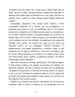 93
τ
αλ
ά
χ
α
ν
α
, ό
τ
α
νή
τ
ο
νμ
ι
κ
ρ
ή
· κ
α
ι
οπ
α
τ
ή
ρτ
η
ςτ
η
νε
φ
ί
λ
ε
υ
ετ
ά
χ
α
, δ
ι
άτ
ο
ν
κ
ό
π
ο
ντ
η
ςκ
α
ι
τ
η
ςέ
δ
ι
δ
ε«τ
έ
σ
σ
ε
ρ
ακ
ε
φ
ά
λ
ι
α
», κ
ε
φ
ά
λ
ι
αα
π
όλ
α
χ
α
ν
ί
δ
ε
ς
. Η
Χ
α
δ
ο
ύ
λ
αμ
ε
τ
άχ
α
ρ
ά
ς
έ
λ
α
β
ε
τ
ατ
έ
σ
σ
ε
ρ
αφ
υ
τ
άε
ι
ς
τ
α
ς
χ
ε
ί
ρ
α
ς
, α
λ
λ
' ό
τ
α
ν
τ
α
ε
κ
ο
ί
τ
α
ξ
ε
, ε
ί
δ
ε
νω φ
ρ
ί
κ
η
! ό
τ
ι
ή
σ
α
ντ
έ
σ
σ
α
ρ
αμ
ι
κ
ρ
άκ
ε
φ
ά
λ
ι
αα
ν
θ
ρ
ώ
π
ι
ν
α
ν
ε
κ
ρ
ι
κ
ά
....
Α
ν
ε
τ
α
ρ
ά
χ
θ
η
, ε
σ
κ
ί
ρ
τ
η
σ
ε
ν
, ε
ί
π
ε «Κ
ύ
ρ
ι
ε Ι
η
σ
ο
ύ Χ
ρ
ι
σ
τ
έ
!...» Π
ά
λ
ι
ν
α
π
ε
κ
ο
ι
μ
ή
θ
η
. Ω
ν
ε
ι
ρ
ε
ύ
θ
η ό
τ
ιη μ
η
τ
έ
ρ
α τ
η
ς τ
η
ν σ
υ
ν
ε
λ
ά
μ
β
α
ν
ε
ν ε
π
'
α
υ
τ
ο
φ
ώ
ρ
ω ε
ρ
ε
υ
ν
ώ
σ
α
νν
αε
ύ
ρ
ητ
οκ
ο
μ
π
ό
δ
ε
μ
α
, κ
ά
τ
ω ε
ι
ςτ
οι
σ
ό
γ
ε
ι
ο
ν
,
α
ν
ά
μ
ε
σ
αε
ι
ς
τ
αβ
α
ρ
έ
λ
ι
ακ
α
ι
τ
απ
ι
θ
ά
ρ
ι
ακ
α
ι
τ
ο
ν
σ
ω
ρ
ό
ν
τ
ω
νκ
α
υ
σ
ο
ξ
ύ
λ
ω
ν
·
ω
ςτ
η
νε
ί
δ
ε
ν
, ε
μ
ε
ι
δ
ί
α
σ
ε
π
ι
κ
ρ
ώ
ς
, τ
οσ
ύ
ν
η
θ
ε
ςμ
ε
ι
δ
ί
α
μ
άτ
η
ς
, κ
α
ι
δ
ι
άν
ατ
η
ν
ε
β
γ
ά
λ
ητ
ά
χ
αα
π
ότ
ο
νκ
ό
π
ο
ν
, ε
π
ή
ρ
εμ
ο
ν
α
χ
ήτ
η
ςτ
οκ
ο
μ
π
ό
δ
ε
μ
α
, έ
β
γ
α
λ
ε
κ
α
ι
τ
η
ς
ε
χ
ά
ρ
ι
σ
ε
ν
α
π
ότ
ατ
ό
σ
ατ
ά
λ
λ
η
ρ
α
, τ
ασ
κ
υ
λ
ο
δ
ε
μ
έ
ν
α
, τ
ρ
ί
αγ
ε
ρ
μ
α
ν
ι
κ
ά
τ
ά
λ
λ
η
ρ
α
, τ
ρ
ε
ι
ς ρ
η
γ
ί
ν
ε
ς
, α
π
' ε
κ
ε
ί
ν
α
ςπ
ο
υ ε
ί
χ
α
νκ
α
ιτ
η
ν ε
ι
κ
ό
ν
α τ
η
ς
Π
α
ν
α
γ
ί
α
ς ε
π
ά
ν
ω
, μ
ε τ
η
ν ε
π
ι
γ
ρ
α
φ
ή
ν «Patrona Bavariae». Η
Φ
ρ
α
γ
κ
ο
γ
ι
α
ν
ν
ο
ύ
, μ
ε
τ
άχ
α
ρ
ά
ςμ
ε
μ
ε
ι
γ
μ
έ
ν
η
ςμ
' ε
ν
τ
ρ
ο
π
ή
ν
, ε
π
ή
ρ
ετ
ατ
ρ
ί
α
ν
ο
μ
ί
σ
μ
α
τ
αα
π
ότ
αχ
έ
ρ
ι
ατ
η
ςμ
η
τ
ρ
ό
ςτ
η
ς
, π
λ
η
νό
τ
α
ντ
αε
κ
ο
ί
τ
α
ξ
ε
ν
, ε
ί
δ
ε
ν
ό
τ
ι
τ
ατ
ρ
ί
αε
κ
ε
ί
ν
αν
ο
μ
ί
σ
μ
α
τ
α
, μ
ε
τ
απ
ρ
ό
σ
ω
π
απ
ο
υέ
φ
ε
ρ
ο
νε
π
ά
ν
ω
, ή
σ
α
ν
τ
ρ
ί
απ
ρ
ο
σ
ω
π
ά
κ
ι
α
, μ
ι
κ
ρ
ά
, π
ε
λ
ι
δ
ν
ά
, μ
εσ
β
η
σ
μ
έ
ν
αμ
α
τ
ά
κ
ι
α
... Ω
! τ
ρ
ό
μ
ο
ς
!
π
ρ
ο
σ
ω
π
ά
κ
ι
αμ
ι
κ
ρ
ώ
ν
κ
ο
ρ
α
σ
ί
δ
ω
ν
!
Ε
ξ
ύ
π
ν
η
σ
ε
π
ε
ρ
ί
τ
ρ
ο
μ
ο
ς
, δ
υ
σ
τ
υ
χ
ή
ς
, φ
ρ
ε
ν
ι
α
σ
μ
έ
ν
η
. Ήτ
ο
ν
ή
δ
ημ
ε
σ
η
μ
β
ρ
ί
α
.
Ο ή
λ
ι
ο
ςέ
κ
α
ι
ε
νυ
π
ε
ρ
ά
ν
ω τ
η
ςκ
ε
φ
α
λ
ή
ςτ
η
ςά
ν
ω
θ
ε
ντ
η
ςκ
ο
ρ
υ
φ
ή
ςτ
ο
υ
δ
ρ
ο
σ
ε
ρ
ο
ύπ
λ
α
τ
ά
ν
ο
υ
. Μ
εό
λ
ο
ντ
οθ
ά
λ
π
ο
ςτ
ο
υη
λ
ί
ο
υ
, κ
α
ι
τ
η
νφ
α
ι
δ
ρ
ό
τ
η
τ
α
τ
η
ς
η
μ
έ
ρ
α
ςτ
η
ς
μ
α
γ
ι
ά
τ
ι
κ
η
ς
, ηε
ν
τ
ύ
π
ω
σ
ι
ς
τ
ο
υο
ν
ε
ί
ρ
ο
υέ
μ
ε
ι
ν
ε
ν
ε
π
ί
μ
α
κ
ρ
ό
ν
ε
ι
ςτ
ο
νν
ο
υ
ντ
η
ς
. Τ
η
ςε
φ
α
ί
ν
ε
τ
οπ
α
ρ
ά
ξ
ε
ν
ο
νμ
ά
λ
ι
σ
τ
απ
ώ
ς
, ε
νη
μ
έ
ρ
α
, ε
ί
δ
ε
τ
αό
ν
ε
ι
ρ
αα
υ
τ
ά
. Ο
σ
ά
κ
ι
ςε
ί
χ
ε
κ
ο
ι
μ
η
θ
ήε
νκ
α
ι
ρ
ώη
μ
έ
ρ
α
ς
, ε
ι
ς
τ
η
ν
ζ
ω
ή
ντ
η
ς
,
δ
ε
ν
ε
ν
θ
υ
μ
ε
ί
τ
οπ
ο
τ
έ
ν
αε
ί
δ
ε
ν
ό
ν
ε
ι
ρ
ο
ν
.
Έ
β
ρ
ε
ξ
ε
ν
ε
ι
ς
τ
η
ν
γ
ο
ύ
ρ
ν
α
ν
δ
ύ
οδ
ί
π
υ
ρ
α
, τ
αα
π
έ
θ
η
κ
ε
ν
ε
π
ί
τ
η
ς
π
έ
τ
ρ
α
ς
τ
η
ς
π
λ
α
κ
α
ρ
ή
ςπ
α
ρ
άτ
οχ
ε
ί
λ
ο
ςτ
ο
υλ
ά
κ
κ
ο
υ
, κ
α
ι
τ
αε
λ
η
σ
μ
ό
ν
η
σ
ε
νε
κ
ε
ί
ε
π
ί
 