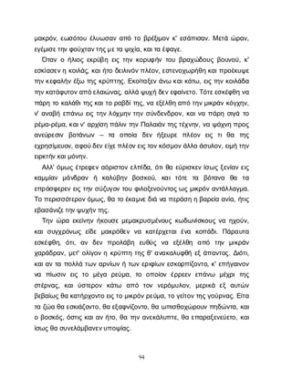 94
μ
α
κ
ρ
ό
ν
, ε
ω
σ
ό
τ
ο
υέ
λ
υ
ω
σ
α
να
π
ότ
οβ
ρ
έ
ξ
ι
μ
ο
νκ
' ε
σ
ά
π
ι
σ
α
ν
. Με
τ
άώ
ρ
α
ν
,
ε
γ
έ
μ
ι
σ
ε
τ
η
ν
φ
ο
ύ
χ
τ
α
ν
τ
η
ς
μ
ε
τ
αψ
ι
χ
ί
α
, κ
α
ι
τ
αέ
φ
α
γ
ε
.
Ό
τ
α
νοή
λ
ι
ο
ςε
κ
ρ
ύ
β
ηε
ι
ςτ
η
νκ
ο
ρ
υ
φ
ή
ντ
ο
υβ
ρ
α
χ
ώ
δ
ο
υ
ςβ
ο
υ
ν
ο
ύ
, κ
'
ε
σ
κ
ί
α
σ
ε
ν
ηκ
ο
ι
λ
ά
ς
, κ
α
ι
ή
τ
οδ
ε
ι
λ
ι
ν
ό
ν
π
λ
έ
ο
ν
, ε
σ
τ
ε
ν
ο
χ
ω
ρ
ή
θ
ηκ
α
ι
π
ρ
ο
έ
κ
υ
ψ
ε
τ
η
ν
κ
ε
φ
α
λ
ή
νέ
ξ
ωτ
η
ςκ
ρ
ύ
π
τ
η
ς
. Ε
κ
ο
ί
τ
α
ξ
ε
νά
ν
ωκ
α
ι
κ
ά
τ
ω
, ε
ι
ςτ
η
νκ
ο
ι
λ
ά
δ
α
τ
η
ν
κ
α
τ
ά
φ
υ
τ
ο
ν
α
π
ό
ε
λ
α
ι
ώ
ν
α
ς
, α
λ
λ
άψ
υ
χ
ήδ
ε
ν
ε
φ
α
ί
ν
ε
τ
ο
. Τ
ό
τ
ε
ε
σ
κ
έ
φ
θ
ην
α
π
ά
ρ
ητ
οκ
α
λ
ά
θ
ι
τ
η
ς
κ
α
ι
τ
ορ
α
β
δ
ί
τ
η
ς
, ν
αε
ξ
έ
λ
θ
ηα
π
ότ
η
ν
μ
ι
κ
ρ
ά
νκ
ό
γ
χ
η
ν
,
ν
' α
ν
α
β
ήε
π
ά
ν
ω ε
ι
ςτ
η
νλ
ό
χ
μ
η
ντ
η
νσ
ύ
ν
δ
ε
ν
δ
ρ
ο
ν
, κ
α
ι
ν
απ
ά
ρ
ησ
ι
γ
άτ
ο
ρ
έ
μ
α
-ρ
έ
μ
α
, κ
α
ι
ν
' α
ρ
χ
ί
σ
ηπ
ά
λ
ι
ντ
η
νΠ
α
λ
α
ι
ά
ντ
η
ς
τ
έ
χ
ν
η
ν
, ν
αψ
ά
χ
ν
ηπ
ρ
ο
ς
α
ν
ε
ύ
ρ
ε
σ
ι
ν β
ο
τ
ά
ν
ω
ν – τ
α ο
π
ο
ί
α δ
ε
ν ή
ξ
ε
υ
ρ
ε π
λ
έ
ο
ν ε
ι
ς τ
ιθ
α τ
η
ς
ε
χ
ρ
η
σ
ί
μ
ε
υ
ο
ν
, α
φ
ο
ύ
δ
ε
ν
ε
ί
χ
ε
π
λ
έ
ο
ν
ε
ι
ς
τ
ο
ν
κ
ό
σ
μ
ο
ν
ά
λ
λ
οά
σ
υ
λ
ο
ν
, ε
ι
μ
ήτ
η
ν
ε
ι
ρ
κ
τ
ή
ν
κ
α
ι
μ
ό
ν
η
ν
.
Α
λ
λ
' ό
μ
ω
ςέ
τ
ρ
ε
φ
ε
να
ό
ρ
ι
σ
τ
ο
νε
λ
π
ί
δ
α
, ό
τ
ι
θ
αε
ύ
ρ
ι
σ
κ
ε
νί
σ
ω
ςξ
ε
ν
ί
α
νε
ι
ς
κ
α
μ
μ
ί
α
ν μ
ά
ν
δ
ρ
α
ν ή κ
α
λ
ύ
β
η
ν β
ο
σ
κ
ο
ύ
, κ
α
ιτ
ό
τ
ε τ
α β
ό
τ
α
ν
α θ
α τ
α
ε
π
ρ
ό
σ
φ
ε
ρ
ε
νε
ι
ςτ
η
νσ
ύ
ζ
υ
γ
ο
ντ
ο
υφ
ι
λ
ο
ξ
ε
ν
ο
ύ
ν
τ
ο
ς
ω
ςμ
ι
κ
ρ
ό
να
ν
τ
ά
λ
λ
α
γ
μ
α
.
Τ
οπ
ε
ρ
ι
σ
σ
ό
τ
ε
ρ
ο
ν
ό
μ
ω
ς
, θ
ατ
οέ
κ
α
μ
ν
ε
δ
ι
άν
απ
ε
ρ
ά
σ
ηηβ
α
ρ
ε
ί
αα
ν
ί
α
, ή
τ
ι
ς
ε
β
α
σ
ά
ν
ι
ζ
ε
τ
η
ν
ψ
υ
χ
ή
ν
τ
η
ς
.
Τ
η
νώ
ρ
αε
κ
ε
ί
ν
η
νή
κ
ο
υ
σ
εμ
ε
μ
α
κ
ρ
υ
σ
μ
έ
ν
ο
υ
ςκ
ω
δ
ω
ν
ί
σ
κ
ο
υ
ςν
αη
χ
ο
ύ
ν
,
κ
α
ισ
υ
γ
χ
ρ
ό
ν
ω
ςε
ί
δ
εμ
α
κ
ρ
ό
θ
ε
νν
α κ
α
τ
έ
ρ
χ
ε
τ
α
ιέ
ν
α κ
ο
π
ά
δ
ι
. Π
ά
ρ
α
υ
τ
α
ε
σ
κ
έ
φ
θ
η
, ό
τ
ι
, α
ν δ
ε
ν π
ρ
ο
λ
ά
β
η ε
υ
θ
ύ
ς ν
α ε
ξ
έ
λ
θ
η α
π
ό τ
η
ν μ
ι
κ
ρ
ά
ν
χ
α
ρ
ά
δ
ρ
α
ν
, μ
ε
τ
' ο
λ
ί
γ
ο
νηκ
ρ
ύ
π
τ
ητ
η
ςθ
' α
ν
α
κ
α
λ
υ
φ
θ
ήε
ξά
π
α
ν
τ
ο
ς
. Δ
ι
ό
τ
ι
,
κ
α
ι
α
ντ
απ
ο
λ
λ
άτ
ω
να
ρ
ν
ί
ω
νήτ
ω
νε
ρ
ι
φ
ί
ω
νε
σ
κ
ο
ρ
π
ί
ζ
ο
ν
τ
ο
, κ
' ε
π
ή
γ
α
ι
ν
ο
ν
ν
α π
ί
ω
σ
ι
νε
ι
ςτ
ο μ
έ
γ
α ρ
ε
ύ
μ
α
, τ
ο ο
π
ο
ί
ο
νέ
ρ
ρ
ε
ε
νε
π
ά
ν
ω μ
έ
χ
ρ
ιτ
η
ς
σ
τ
έ
ρ
ν
α
ς
, κ
α
ιύ
σ
τ
ε
ρ
ο
ν κ
ά
τ
ω α
π
ό τ
ο
ν ν
ε
ρ
ό
μ
υ
λ
ο
ν
, μ
ε
ρ
ι
κ
ά ε
ξα
υ
τ
ώ
ν
β
ε
β
α
ί
ω
ς
θ
ακ
α
τ
ή
ρ
χ
ο
ν
τ
οε
ι
ς
τ
ομ
ι
κ
ρ
ό
ν
ρ
ε
ύ
μ
α
, τ
ογ
ε
ί
τ
ο
ν
τ
η
ς
γ
ο
ύ
ρ
ν
α
ς
. Ε
ί
τ
α
τ
αζ
ώ
αθ
αε
σ
κ
ι
ά
ζ
ο
ν
τ
ο
, θ
αε
ξ
α
φ
ν
ί
ζ
ο
ν
τ
ο
, θ
αω
π
ι
σ
θ
ο
χ
ώ
ρ
ο
υ
νπ
η
δ
ώ
ν
τ
α
, κ
α
ι
οβ
ο
σ
κ
ό
ς
, ό
σ
τ
ι
ςκ
α
ι
α
νή
τ
ο
, θ
ατ
η
να
ν
ε
κ
ά
λ
υ
π
τ
ε
, θ
αε
π
α
ρ
α
ξ
ε
ν
ε
ύ
ε
τ
ο
, κ
α
ι
ί
σ
ω
ς
θ
ασ
υ
ν
ε
λ
ά
μ
β
α
ν
ε
ν
υ
π
ο
ψ
ί
α
ς
.
 