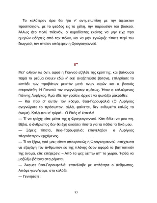 95
Τ
ο κ
α
λ
ύ
τ
ε
ρ
ο
ν ά
ρ
α θ
α ή
τ
ο ν
' α
ν
τ
ι
μ
ε
τ
ω
π
ί
σ
η μ
ε τ
η
ν ά
φ
ε
υ
κ
τ
ο
ν
π
ρ
ο
σ
π
ο
ί
η
σ
ι
ν
, μ
ετ
οψ
ε
ύ
δ
ο
ςε
ι
ςτ
αχ
ε
ί
λ
η
, τ
η
νπ
α
ρ
ο
υ
σ
ί
α
ντ
ο
υβ
ο
σ
κ
ο
ύ
.
Ά
λ
λ
ω
ςή
τ
ο π
ο
λ
ύ π
ι
θ
α
ν
ό
ν
, ο α
γ
ρ
ο
δ
ί
α
ι
τ
ο
ςε
κ
ε
ί
ν
ο
ςν
α μ
η
νε
ί
χ
επ
ρ
ο
η
μ
ε
ρ
ώ
νε
ι
δ
ή
σ
ε
ι
ςα
π
ότ
η
νπ
ό
λ
ι
ν
, κ
α
ι
ν
αμ
η
νε
γ
ν
ώ
ρ
ι
ζ
ετ
ί
π
ο
τ
επ
ε
ρ
ί
τ
ο
υ
δ
ι
ω
γ
μ
ο
ύ
, τ
ο
ν
ο
π
ο
ί
ο
ν
υ
π
έ
φ
ε
ρ
ε
ν
ηΦ
ρ
α
γ
κ
ο
γ
ι
α
ν
ν
ο
ύ
.
Ι
Γ
'
Μ
ε
τ
' ο
λ
ί
γ
ο
ντ
ω ό
ν
τ
ι
, α
φ
ο
ύηΓ
ι
α
ν
ν
ο
ύε
ξ
ή
λ
θ
ε
τ
η
ς
κ
ρ
ύ
π
τ
η
ς
, κ
α
ι
β
α
ί
ν
ο
υ
σ
α
π
α
ρ
άτ
ορ
ε
ύ
μ
αέ
ν
ε
υ
ε
νε
δ
ώ κ
' ε
κ
ε
ί
α
ν
α
ζ
η
τ
ο
ύ
σ
αβ
ό
τ
α
ν
α
, ε
π
λ
η
σ
ί
α
σ
ετ
ο
κ
ο
π
ά
δ
ιτ
ω
ν π
ρ
ο
β
ά
τ
ω
ν μ
ε
ι
κ
τ
ό
ν μ
ε
τ
ά τ
ι
ν
ω
ν α
ι
γ
ώ
ν κ
α
ιο β
ο
σ
κ
ό
ς
ε
ν
ε
φ
α
ν
ί
σ
θ
η
. ΗΓ
ι
α
ν
ν
ο
ύτ
ο
να
ν
ε
γ
ν
ώ
ρ
ι
σ
ε
να
μ
έ
σ
ω
ς
. Ή
τ
ο
νοκ
α
λ
ο
ύ
μ
ε
ν
ο
ς
Γ
ι
ά
ν
ν
η
ς
Λ
υ
ρ
ί
γ
κ
ο
ς
. Ά
μ
αε
ί
δ
ε
τ
η
ν
γ
ρ
α
ί
α
ν
, ά
ρ
χ
ι
σ
ε
ν
αφ
ω
ν
ά
ζ
ε
ι
μ
α
κ
ρ
ό
θ
ε
ν
:
— Κ
α
ιπ
ο
ύ σ
' α
υ
τ
ό
ν τ
ο
ν κ
ό
σ
μ
ο
, θ
ε
ι
α
-Γ
α
ρ
ο
υ
φ
α
λ
ι
ά (Ο Λ
υ
ρ
ί
γ
κ
ο
ς
α
ν
ε
γ
ν
ώ
ρ
ι
σ
ετ
οπ
ρ
ό
σ
ω
π
ο
ν
, α
λ
λ
ά
, φ
α
ί
ν
ε
τ
α
ι
, δ
ε
νε
ν
θ
υ
μ
ε
ί
τ
οκ
α
λ
ώ
ςτ
ο
ό
ν
ο
μ
α
). Κ
α
λ
άπ
ο
υ
σ
' η
ύ
ρ
α
!... ΟΘ
ε
ό
ς
σ
' έ
σ
τ
ε
ι
λ
ε
!
— Τ
ί
ν
ατ
ρ
έ
χ
η
; ε
ί
π
εμ
έ
σ
ατ
η
ςηΦ
ρ
α
γ
κ
ο
γ
ι
α
ν
ν
ο
ύ
. Κ
ά
τ
ι
θ
έ
λ
ε
ι
ν
αμ
ο
υπ
η
.
Β
έ
β
ι
α
, οά
ν
θ
ρ
ω
π
ο
ς
δ
ε
ν
θ
αέ
χ
ηα
κ
ο
ύ
σ
ε
ι
τ
ί
π
ο
τ
αγ
ι
ατ
απ
ά
θ
ι
ατ
αδ
ι
κ
άμ
ο
υ
.
— Ξ
έ
ρ
ε
ι
ς τ
ί
π
ο
τ
α
, θ
ε
ι
α
-Γ
α
ρ
ο
υ
φ
α
λ
ι
ά
; ε
π
α
ν
έ
λ
α
β
ε
ν ο Λ
υ
ρ
ί
γ
κ
ο
ς
π
λ
η
σ
ι
έ
σ
τ
ε
ρ
ο
ν
ε
ρ
χ
ό
μ
ε
ν
ο
ς
.
— Τ
ί
ν
αξ
έ
ρ
ω
, γ
υ
ι
έ
μ
ο
υ
; ε
ί
π
ε
ν
υ
π
ο
κ
ρ
ι
τ
ι
κ
ώ
ς
ηΦρ
α
γ
κ
ο
γ
ι
α
ν
ν
ο
ύ
, α
π
έ
χ
ο
υ
σ
α
ν
αε
ξ
α
γ
ά
γ
ητ
ο
νά
ν
θ
ρ
ω
π
ο
νε
κτ
η
ςπ
λ
ά
ν
η
ςό
σ
ο
να
φ
ο
ρ
άτ
οβ
α
π
τ
ι
σ
τ
ι
κ
ό
ν
τ
η
ςό
ν
ο
μ
α
, ε
ί
τ
εε
π
έ
φ
ε
ρ
ε
ν
: – Α
π
ότ
αψ
ε
ςλ
ε
ί
π
ωα
π
' τ
οχ
ω
ρ
ι
ό
. Ή
ρ
θ
αν
α
μ
α
ζ
ώ
ξ
ωβ
ό
τ
α
ν
ασ
τ
αρ
έ
μ
α
τ
α
.
— Ά
κ
ο
υ
σ
εθ
ε
ι
α
-Γ
α
ρ
ο
υ
φ
α
λ
ι
ά
, ε
π
α
ν
έ
λ
α
β
εμ
εα
π
λ
ό
τ
η
τ
α ο ά
ν
θ
ρ
ω
π
ο
ς
.
Α
π
ό
ψ
ε
γ
ε
ν
ν
ή
σ
α
μ
ε
, σ
τ
οκ
α
λ
ύ
β
ι
.
— Γ
ε
ν
ν
ή
σ
α
τ
ε
;
 