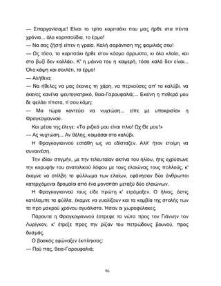 96
— Σ
π
α
ρ
γ
α
ν
ί
σ
α
μ
ε
! Ε
ί
ν
α
ι
τ
οτ
ρ
ί
τ
οκ
ο
ρ
ι
τ
σ
ά
κ
ι
π
ο
υμ
α
ςή
ρ
θ
εσ
τ
απ
έ
ν
τ
α
χ
ρ
ό
ν
ι
α
... ό
λ
οκ
ο
ρ
ι
τ
σ
ο
ύ
δ
ι
α
, τ
ο
έ
ρ
μ
ο
!
— Ν
ασ
α
ς
ζ
ή
σ
η
! ε
ί
π
ε
ν
ηγ
ρ
α
ί
α
. Κ
α
λ
ήσ
α
ρ
ά
ν
τ
ι
σ
ητ
η
ς
φ
α
μ
ι
λ
ι
ά
ς
σ
ο
υ
!
— Ω
ςτ
ό
σ
ο
, τ
οκ
ο
ρ
ι
τ
σ
ά
κ
ι
ή
ρ
θ
εσ
τ
ο
νκ
ό
σ
μ
οά
ρ
ρ
ω
σ
τ
ο
, κ
ι
ό
λ
οκ
λ
α
ί
ε
ι
, κ
α
ι
σ
τ
οβ
υ
ζ
ί
δ
ε
νκ
ο
λ
λ
ά
ε
ι
. Κ
' ημ
ά
ν
ν
ατ
ο
υηκ
α
ψ
ε
ρ
ή
, τ
ό
σ
οκ
α
λ
άδ
ε
νε
ί
ν
α
ι
...
Ό
λ
ο
κ
ά
ψ
ηκ
α
ι
σ
ε
κ
λ
έ
τ
ι
, τ
οέ
ρ
μ
ο
!
— Α
λ
ή
θ
ε
ι
α
;
— Ν
αή
θ
ε
λ
ε
ςν
αμ
α
ςέ
κ
α
ν
ε
ςτ
ηχ
ά
ρ
η
, ν
απ
ε
ρ
ν
ο
ύ
σ
ε
ςα
π
' τ
οκ
α
λ
ύ
β
ι
, ν
α
έ
κ
α
ν
ε
ςκ
α
ν
έ
ν
αψ
ε
υ
τ
ο
γ
ι
α
τ
ρ
ι
κ
ό
, θ
ε
ι
α
-Γ
α
ρ
ο
υ
φ
α
λ
ι
ά
;... Ε
κ
ε
ί
ν
ηηπ
ε
θ
ε
ρ
άμ
ο
υ
δ
ε
φ
ε
λ
ά
ε
ι
τ
ί
π
ο
τ
α
, τ
ί
σ
ο
υ
κ
ά
μ
η
;
— Μα τ
ώ
ρ
α κ
ο
ν
τ
ε
ύ
ε
ι ν
α ν
υ
χ
τ
ώ
σ
η
... ε
ί
π
ε μ
ε υ
π
ο
κ
ρ
ι
σ
ί
α
ν η
Φ
ρ
α
γ
κ
ο
γ
ι
α
ν
ν
ο
ύ
.
Κ
α
ι
μ
έ
σ
ατ
η
ς
έ
λ
ε
γ
ε
: «Τ
ορ
ι
ζ
ι
κ
όμ
ο
υε
ί
ν
α
ι
π
λ
ι
ο
! Ω
χ
Θ
ε
μ
ο
υ
!»
— Α
ς
ν
υ
χ
τ
ώ
σ
η
... Α
ν
θ
έ
λ
η
ς
, κ
ο
ι
μ
ά
σ
α
ι
σ
τ
οκ
α
λ
ύ
β
ι
.
Η Φ
ρ
α
γ
κ
ο
γ
ι
α
ν
ν
ο
ύε
σ
τ
ά
θ
ηω
ςν
α ε
δ
ί
σ
τ
α
ζ
ε
ν
. Α
λ
λ
' ή
τ
ο
νε
τ
ο
ί
μ
η ν
α
σ
υ
ν
α
ι
ν
έ
σ
η
.
Τ
η
νι
δ
ί
α
νσ
τ
ι
γ
μ
ή
ν
, μ
ε
τ
η
ν
τ
ε
λ
ε
υ
τ
α
ί
α
να
κ
τ
ί
ν
ατ
ο
υη
λ
ί
ο
υ
, ή
τ
ι
ςε
χ
ρ
ύ
σ
ω
ν
ε
τ
η
νκ
ο
ρ
υ
φ
ή
ντ
ο
υα
ν
α
τ
ο
λ
ι
κ
ο
ύλ
ό
φ
ο
υμ
ε
τ
ο
υ
ςε
λ
α
ι
ώ
ν
α
ςτ
ο
υ
ςπ
ο
λ
λ
ο
ύ
ς
, κ
'
έ
κ
α
μ
ν
εν
ασ
τ
ί
λ
β
ητ
οφ
ύ
λ
λ
ω
μ
ατ
ω
νε
λ
α
ί
ω
ν
, ε
φ
ά
ν
η
σ
α
νδ
ύ
οά
ν
θ
ρ
ω
π
ο
ι
κ
α
τ
ε
ρ
χ
ό
μ
ε
ν
ο
ι
δ
ρ
ο
μ
α
ί
ο
ι
α
π
όέ
ν
αμ
ο
ν
ο
π
ά
τ
ι
μ
ε
τ
α
ξ
ύδ
ύ
οε
λ
α
ι
ώ
ν
ω
ν
.
Η Φ
ρ
α
γ
κ
ο
γ
ι
α
ν
ν
ο
ύ τ
ο
υ
ςε
ί
δ
επ
ρ
ώ
τ
ηκ
' ε
τ
ρ
ό
μ
α
ξ
ε
ν
. Ο ή
λ
ι
ο
ς
, ό
σ
τ
ι
ς
κ
α
τ
έ
λ
α
μ
π
ε
τ
αφ
ύ
λ
λ
α
, έ
κ
α
μ
ν
ε
ν
αγ
υ
α
λ
ί
ζ
ο
υ
ν
κ
α
ι
τ
ακ
ο
μ
β
ί
ατ
η
ς
σ
τ
ο
λ
ή
ς
τ
ω
ν
τ
απ
ρ
ο
μ
α
κ
ρ
ο
ύχ
ρ
ό
ν
ο
υ
α
γ
υ
ά
λ
ι
σ
τ
α
. Ήσ
α
ν
ο
ι
χ
ω
ρ
ο
φ
ύ
λ
α
κ
ε
ς
.
Π
ά
ρ
α
υ
τ
αηΦ
ρ
α
γ
κ
ο
γ
ι
α
ν
ν
ο
ύέ
σ
τ
ρ
ε
φ
ετ
αν
ώ
τ
απ
ρ
ο
ςτ
ο
νΓ
ι
ά
ν
ν
η
ντ
ο
ν
Λ
υ
ρ
ί
γ
κ
ο
ν
, κ
' έ
τ
ρ
ε
ξ
επ
ρ
ο
ςτ
η
νρ
ί
ζ
α
ντ
ο
υ π
ε
τ
ρ
ώ
δ
ο
υ
ςβ
ο
υ
ν
ο
ύ
, π
ρ
ο
ς
δ
υ
σ
μ
ά
ς
.
Οβ
ο
σ
κ
ό
ς
ε
φ
ώ
ν
α
ξ
ε
ν
έ
κ
π
λ
η
κ
τ
ο
ς
:
— Π
ο
ύπ
α
ς
, θ
ε
ι
α
-Γ
α
ρ
ο
υ
φ
α
λ
ι
ά
;
 