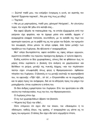 97
— Σ
ι
ώ
π
α
! π
α
ι
δ
ί
μ
ο
υ
, τ
ο
υε
σ
ύ
ρ
ι
ξ
ε
νέ
ν
τ
ρ
ο
μ
ο
ςηγ
υ
ν
ή
, α
να
γ
α
π
ά
ςτ
ο
ν
Χ
ρ
ι
σ
τ
ό
! Έ
ρ
χ
ο
ν
τ
α
ι
τ
α
χ
τ
ι
κ
ο
ί
!... Ν
αμ
η
ν
π
η
ς
π
ω
ς
μ
ε
ε
ί
δ
ε
ς
!
— Τ
α
χ
τ
ι
κ
ο
ί
;
— Ν
αμ
ημ
ε
μ
α
ρ
τ
υ
ρ
ή
σ
ε
ι
ς
, π
α
ι
δ
ί
μ
ο
υ
, χ
ά
ν
ο
μ
α
ι
! Η
σ
ύ
χ
α
σ
ε
!... Α
νγ
λ
υ
τ
ώ
σ
ω
τ
ώ
ρ
α
, τ
η
ν
ν
ύ
χ
τ
αθ
α
' ρ
θ
ωσ
τ
οκ
α
λ
ύ
β
ι
σ
α
ς
...
Κ
α
ι
α
φ
ο
ύέ
β
γ
α
λ
ετ
απ
α
σ
ο
υ
μ
ά
κ
ι
ατ
η
ς
, τ
αο
π
ο
ί
αε
ξ
ε
ρ
χ
ο
μ
έ
ν
ηα
π
ότ
η
ν
γ
ο
ύ
ρ
ν
α
ν ε
ί
χ
εφ
ο
ρ
έ
σ
ε
ι
, κ
α
ιτ
α έ
ρ
ρ
ι
ψ
εμ
έ
σ
α σ
τ
ο κ
α
λ
ά
θ
ι
, ά
ρ
χ
ι
σ
εν
'
α
ν
α
ρ
ρ
ι
χ
ά
τ
α
ι
ε
λ
α
φ
ρ
άπ
α
τ
ο
ύ
σ
α
, α
ν
υ
π
ό
δ
η
τ
η
, μ
ετ
οκ
α
λ
ά
θ
ι
τ
η
ςπ
ε
ρ
ί
τ
ο
ν
α
ρ
ι
σ
τ
ε
ρ
ό
ν
α
γ
κ
ώ
ν
α
, μ
ε
τ
ορ
α
β
δ
ί
τ
η
ς
ε
ι
ς
τ
η
ν
χ
ε
ί
ρ
ατ
η
ν
δ
ε
ξ
ι
ά
ν
, τ
ο
ν
κ
ρ
η
μ
ν
ό
ν
τ
ο
να
ν
ω
φ
ε
ρ
ή
, ό
π
ο
υμ
ό
ν
ο
ντ
α ο
λ
ί
γ
α ε
ρ
ί
φ
ι
α
, ό
σ
α ή
σ
α
νμ
ε
τ
α
ξ
ύτ
ω
ν
π
ρ
ο
β
ά
τ
ω
ν
τ
ο
υ
Λ
υ
ρ
ί
γ
κ
ο
υ
, θ
αη
δ
ύ
ν
α
ν
τ
ον
' α
ν
α
ρ
ρ
ι
χ
η
θ
ώ
σ
ι
.
Μ
ε
τ
' ο
λ
ί
γ
αδ
ε
υ
τ
ε
ρ
ό
λ
ε
π
τ
α
, α
φ
ο
ύα
ν
ή
λ
θ
ε
νε
ι
ςύ
φ
ο
ςο
λ
ί
γ
ω
νο
ρ
γ
υ
ι
ώ
ν
,
ε
κ
ρ
ύ
π
τ
ε
τ
οό
π
ι
σ
θ
ε
ν
τ
ο
υ
π
ρ
ώ
τ
ο
υπ
ρ
ο
έ
χ
ο
ν
τ
ο
ς
β
ρ
ά
χ
ο
υ
, κ
' ε
γ
ί
ν
ε
τ
οά
φ
α
ν
τ
η
.
Ε
υ
θ
ύ
ςκ
α
τ
ό
π
ι
νο
ι
δ
ύ
οχ
ω
ρ
ο
φ
ύ
λ
α
κ
ε
ς
, ο
ί
τ
ι
ν
ε
ςδ
ι
άν
αφ
θ
ά
σ
ο
υ
νέ
ω
ςτ
ο
μ
έ
ρ
ο
ςό
π
ο
υ ε
υ
ρ
ί
σ
κ
ε
τ
ο ο β
ο
σ
κ
ό
ςή
τ
ο α
ν
ά
γ
κ
η ν
α χ
α
μ
η
λ
ώ
σ
ο
υ
ν κ
α
ι
δ
ι
έ
λ
θ
ο
υ
ντ
ορ
ε
ύ
μ
α
, μ
ε
τ
α
ξ
ύτ
η
ςπ
υ
κ
ν
ή
ςλ
ό
χ
μ
η
ς–κ
α
ι
τ
η
νπ
ε
ρ
ί
σ
τ
α
σ
ι
ν
τ
α
ύ
τ
η
ν ε
ί
χ
ε
ν ε
π
ω
φ
ε
λ
η
θ
ή ό
π
ω
ς φ
ύ
γ
η η Φ
ρ
α
γ
κ
ο
γ
ι
α
ν
ν
ο
ύ
– έ
φ
θ
α
σ
α
ν
π
λ
η
σ
ί
ο
ν
τ
ο
υΛ
υ
ρ
ί
γ
κ
ο
υ
. Οβ
ο
σ
κ
ό
ς
ε
ν
τ
ωμ
ε
τ
α
ξ
ύε
κ
ο
ί
τ
α
ζ
ε
τ
αα
ι
γ
ο
π
ρ
ό
β
α
τ
ά
τ
ο
υ
, τ
αε
φ
ώ
ν
α
ξ
ε
: «Τ
ί
β
ι
! τ
ί
β
ι
!... ό
ι
! ό
ι
!...» Ε
π
ρ
ο
σ
π
ά
θ
ε
ι
ν
ατ
ασ
υ
μ
μ
α
ζ
έ
ψ
η
κ
α
ι
τ
αφ
έ
ρ
ηπ
ρ
ο
ς
τ
ο
να
ν
ή
φ
ο
ρ
ο
ν
, δ
ι
άν
ατ
αο
δ
ή
γ
η
σ
ηπ
ρ
ο
ς
τ
η
ν
ρ
ά
χ
ι
ν
τ
η
ν
μ
ε
σ
η
μ
β
ρ
ι
ν
ή
ν
, ό
π
ο
υε
υ
ρ
ί
σ
κ
ε
τ
οησ
τ
ά
ν
η
τ
ο
υ
.
Ο
ι
δ
ύ
οά
ν
δ
ρ
ε
ς
ε
χ
α
ι
ρ
έ
τ
η
σ
α
ν
τ
ο
νΛ
υ
ρ
ί
γ
κ
ο
ν
. Ε
ί
τ
ετ
ο
νη
ρ
ώ
τ
η
σ
α
ν
α
νε
ί
δ
ε
«κ
ε
ί
ν
η
τ
η
ν
π
α
λ
ι
ο
γ
υ
ν
α
ί
κ
α
, π
ω
ς
τ
η
ν
λ
ε
ν
, τ
η
ν
Φ
ρ
α
γ
κ
ο
γ
ι
α
ν
ν
ο
ύ
».
ΟΛ
υ
ρ
ί
γ
κ
ο
ς
ε
ί
π
ε
ν
ό
χ
ι
.
Οε
ι
ς
τ
ω
ν
χ
ω
ρ
ο
φ
υ
λ
ά
κ
ω
ν
ύ
β
ρ
ι
σ
ε
τ
ο
ν
β
ο
σ
κ
ό
ν
.
— Ψ
έ
μ
α
τ
αλ
ε
ς
! Ε
γ
ώτ
η
ν
ε
ί
δ
α
!...
Ο
ύ
τ
ε ε
π
έ
μ
ε
ν
ε
ν ό
τ
ιε
ί
χ
ε
ν ι
δ
ε
ίτ
ο
ν ί
σ
κ
ι
ο
ν
, τ
ο
ν «δ
ι
α
κ
α
μ
ό
ν
» ή τ
ο
«δ
ι
ά
ν
ε
μ
α
», κ
α
θ
ώ
ςέ
λ
ε
γ
ε
, τ
η
ςγ
ρ
α
ί
α
ς
, ν
' α
ν
α
ρ
ρ
ι
χ
ά
τ
α
ι
ω
ςγ
ά
τ
τ
αε
ι
ςτ
ο
ύ
ψ
ο
ς
τ
ο
υ
κ
ρ
η
μ
ν
ο
ύ
. Οά
λ
λ
ο
ς
δ
ε
ν
ε
ί
χ
ε
ν
ι
δ
ε
ί
ο
ύ
τ
ε
ι
σ
χ
υ
ρ
ί
ζ
ε
τ
ο
τ
ί
π
ο
τ
ε
.
 