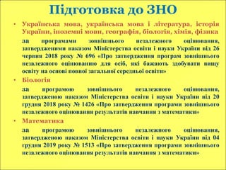 Підготовка до ЗНО
• Українська мова, українська мова і література, історія
України, іноземні мови, географія, біологія, хімія, фізика
за програмами зовнішнього незалежного оцінювання,
затвердженими наказом Міністерства освіти і науки України від 26
червня 2018 року № 696 «Про затвердження програм зовнішнього
незалежного оцінюванню для осіб, які бажають здобувати вищу
освіту на основі повної загальної середньої освіти»
• Біологія
за програмою зовнішнього незалежного оцінювання,
затвердженою наказом Міністерства освіти і науки України від 20
грудня 2018 року № 1426 «Про затвердження програми зовнішнього
незалежного оцінювання результатів навчання з математики»
• Математика
за програмою зовнішнього незалежного оцінювання,
затвердженою наказом Міністерства освіти і науки України від 04
грудня 2019 року № 1513 «Про затвердження програми зовнішнього
незалежного оцінювання результатів навчання з математики»
 