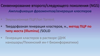 Секвенирование второго/следующего поколения (NGS)
Амплификация фрагментов/генерация кластеров
• Эмульсионная ПЦР/Ion Torrent
• Твердофазная генерация кластеров, н., метод ПЦР по
типу моста (Illumina) /SOLiD
• Генерация кластеров в растворе (ДНК
наношары/Пекинский ин-т биоинформатики)
10
 