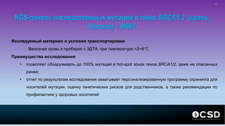 NGS-панель наследственных мутаций в генах BRCA1/2 (кровь,
Illumina) – M067
Исследуемый материал и условия транспортировки
Венозная кровь в пробирке с ЭДТА, при температуре +2+8°С
Преимущества исследования
• позволяет обнаруживать до 100% мутаций в hot-spot зонах генов BRCA1/2, даже не описанных
ранее;
• отчет по результатам исследования охватывает персонализированную программу скрининга для
носителей мутации, оценку генетических рисков для родственников, а также рекомендации по
профилактике у здоровых носителей
30
 