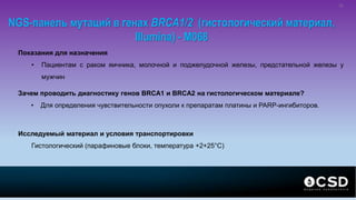 NGS-панель мутаций в генах BRCA1/2 (гистологический материал,
Illumina) - M068
Показания для назначения
• Пациентам с раком яичника, молочной и поджелудочной железы, предстательной железы у
мужчин
Зачем проводить диагностику генов BRCA1 и BRCA2 на гистологическом материале?
• Для определения чувствительности опухоли к препаратам платины и PARP-ингибиторов.
Исследуемый материал и условия транспортировки
Гистологический (парафиновые блоки, температура +2+25°С)
31
 