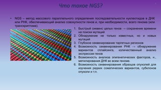 Что такое NGS?
• NGS – метод массового параллельного определения последовательности нуклеотидов в ДНК
или РНК, обеспечивающий анализ совокупности генов и, при необходимости, всего генома (или
транскриптома).
1. Быстрый сиквенс целых генов → сохранение времени
на поиски мутаций
2. Обнаружение не только известных, но и новых
мутаций
3. Глубокое секвенирование таргетных регионов
4. Возможность секвенирования РНК → обнаружение
вариантов сплайсинга, количественный анализ
экспрессии генов
5. Возможность анализа эпигенетических факторов, н.,
метилирования ДНК во всем геноме.
6. Возможность секвенирования образцов опухолей для
изучения редких соматических вариантов, субклонов
опухоли и т.п.
5
 