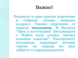 Важно!
Понякога в едно кратко изречение
в събрана голяма народна
мъдрост. Такова изречение се
нарича пословица. В баснята
“Заек и костенурка” пословицата
е “Който ходи полека, висока
планина изкачва”. Българските
пословици изразяват вечния
стреме на народа ни към
доброто и справедливостта.
 