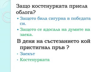 Защо костенурката приела
облога?
 Защото била сигурна в победата
си.
 Защото се ядосала на думите на
заека.
В деня на състезанието кой
пристигнал пръв ?
• Заекът
• Костенурката
 