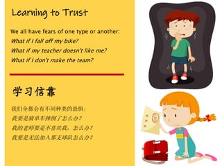 Learning to Trust
We all have fears of one type or another:
What if I fall off my bike?
What if my teacher doesn't like me?
What if I don't make the team?
学习信靠
我们全都会有不同种类的恐惧:
我要是骑单车摔倒了怎么办？
我的老师要是不喜欢我，怎么办？
我要是无法加入那支球队怎么办？
 