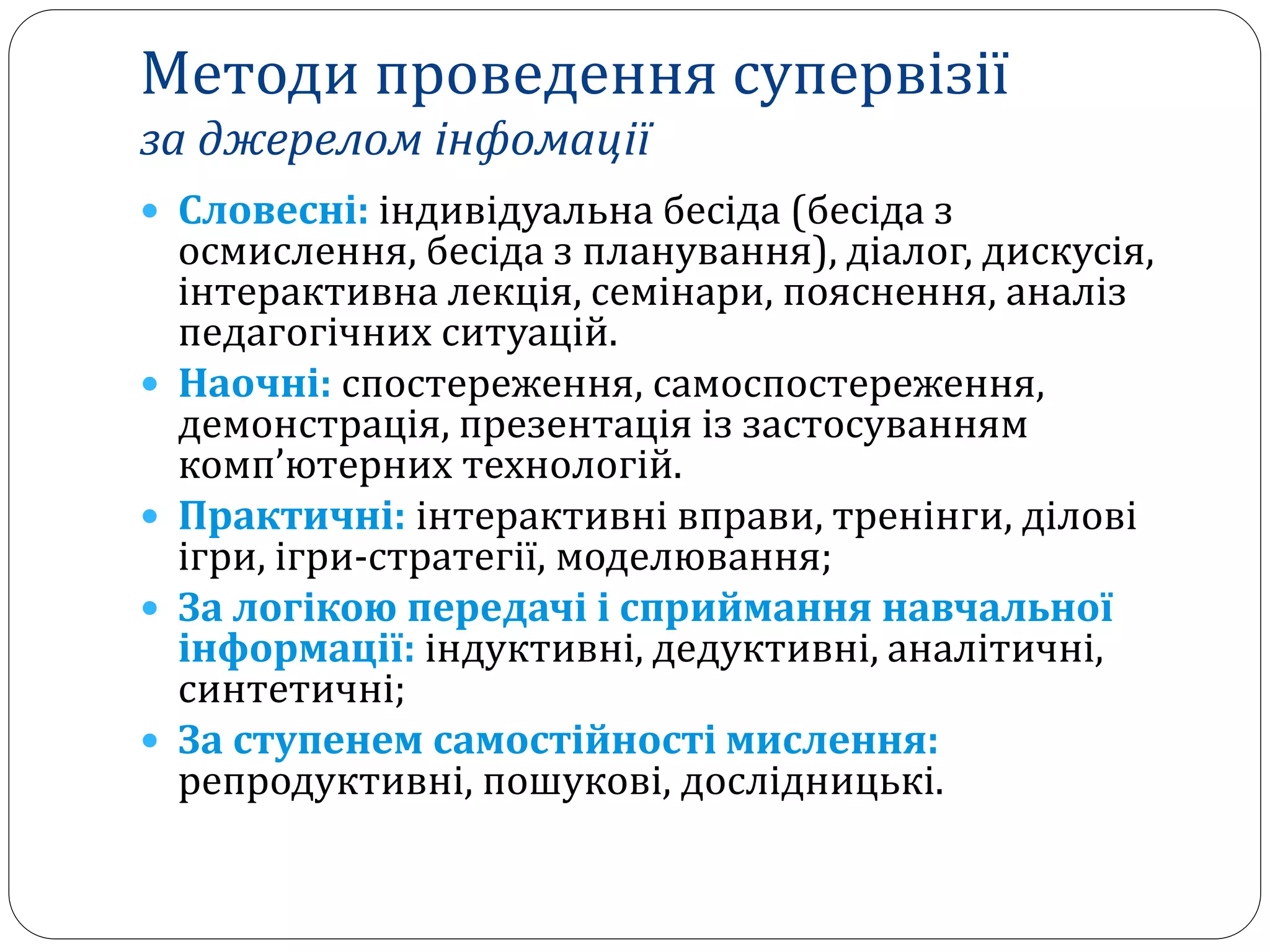  Словесні: індивідуальна бесіда (бесіда з
осмислення, бесіда з планування), діалог, дискусія,
інтерактивна лекція, семінари, пояснення, аналіз
педагогічних ситуацій.
 Наочні: спостереження, самоспостереження,
демонстрація, презентація із застосуванням
комп’ютерних технологій.
 Практичні: інтерактивні вправи, тренінги, ділові
ігри, ігри-стратегії, моделювання;
 За логікою передачі і сприймання навчальної
інформації: індуктивні, дедуктивні, аналітичні,
синтетичні;
 За ступенем самостійності мислення:
репродуктивні, пошукові, дослідницькі.
Методи проведення супервізії
за джерелом інфомації
 