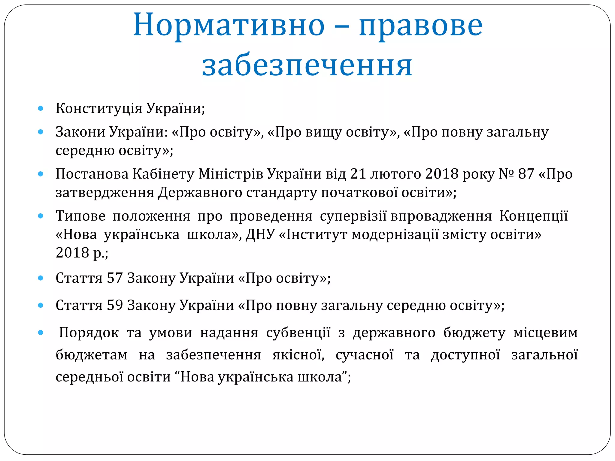 Нормативно – правове
забезпечення
 Конституція України;
 Закони України: «Про освіту», «Про вищу освіту», «Про повну загальну
середню освіту»;
 Постанова Кабінету Міністрів України від 21 лютого 2018 року № 87 «Про
затвердження Державного стандарту початкової освіти»;
 Типове положення про проведення супервізії впровадження Концепції
«Нова українська школа», ДНУ «Інститут модернізації змісту освіти»
2018 р.;
 Стаття 57 Закону України «Про освіту»;
 Стаття 59 Закону України «Про повну загальну середню освіту»;
 Порядок та умови надання субвенції з державного бюджету місцевим
бюджетам на забезпечення якісної, сучасної та доступної загальної
середньої освіти “Нова українська школа”;
 