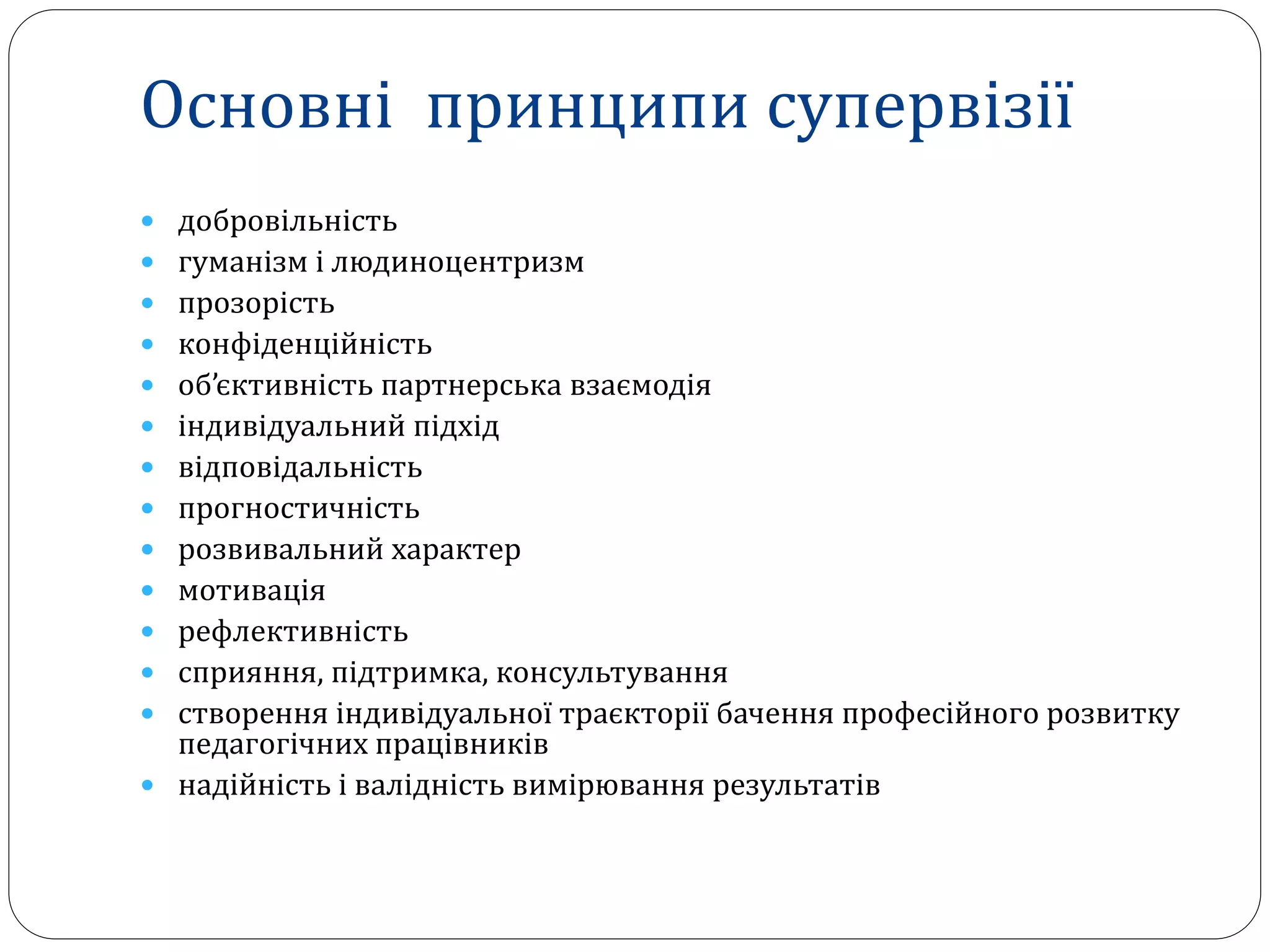 Основні принципи супервізії
 добровільність
 гуманізм і людиноцентризм
 прозорість
 конфіденційність
 об’єктивність партнерська взаємодія
 індивідуальний підхід
 відповідальність
 прогностичність
 розвивальний характер
 мотивація
 рефлективність
 сприяння, підтримка, консультування
 створення індивідуальної траєкторії бачення професійного розвитку
педагогічних працівників
 надійність і валідність вимірювання результатів
 