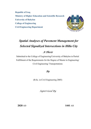 Republic of Iraq
Ministry of Higher Education and Scientific Research
University of Babylon
College of Engineering
Civil Engineering Department
Spatial Analyses of Pavement Management for
Selected Signalized Intersections in Hilla City
A Thesis
Submitted to the College of Engineering/University of Babylon in Partial
Fulfillment of the Requirements for the Degree of Master in Engineering/
Civil Engineering/ Transportations
By
(B.Sc. in Civil Engineering 2005)
Supervised By
2020 AD 1441 AH
 