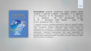 Інноваційний розвиток підприємств сфери торгівлі: світові
тенденції та практика в Україні : монографія / С. А. Давимука,
Л. І. Федулова, Н. М. Попадинець та ін. ; за заг. ред.
С. А. Давимуки ; ДУ "Ін-т регіональних дослідж.
ім. М. І. Долішнього НАН України. - Львів : ІРД
ім. М. І. Долішнього, 2016. — 432 с.
У монографії висвітлено теоретико-методологічні засади та практичні аспекти
інноваційного розвитку підприємств сфери торгівлі. Виявлено характерні тенденції
стану інноваційного розвитку підприємств сфери торгівлі України та
охарактеризовано особливості їх інноваційної стратегії і політики. Визначено
інноваційний механізм інноваційного розвитку підприємств та шляхи його реалізації,
запропоновано методичний інструментарій щодо оцінки ефективності та
результативності інноваційного розвитку торговельних підприємств. Розроблено
пропозиції щодо вдосконалення процесу інноваційного розвитку підприємств сфери
торгівлі на макро- та мікрорівнях.
10
 