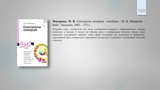 Макарова, М. В. Електронна комерція : посібник / М. В. Макарова. -
Київ : Академія, 2002. - 272 с.
Розкрито суть, особливості та місце електронної комерції в інформаційному секторі
економіки, а також її спільні та відмінні риси з електронним бізнесом. Значну увагу
приділено класифікації моделей, опису форм Е-комерції та механізмів її підтримки:
законодавчій базі, електронним маркетингу та рекламі, платежам і комерційній взаємодії
в Internet.
100
 