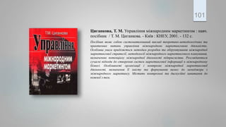 Циганкова, Т. М. Управління міжнародним маркетингом : навч.
посібник / Т. М. Циганкова. - Київ : КНЕУ, 2001. - 132 с.
Посібник являє собою систематизований виклад теоретико-методологічних та
практичних питань управління міжнародною маркетинговою діяльністю.
Особлива увага приділяється методам розробки та обґрунтування міжнародної
маркетингової стратегії, методології міжнародного маркетингового планування,
визначенню потенціалу міжнародної діяльності підприємства. Розглядаються
сучасні підходи до створення систем маркетингової інформації в міжнародному
бізнесі. Особливості організації і контролю міжнародної маркетингової
діяльності, визначення її змісту та формування вимог до менеджера з
міжнародного маркетингу. Містить контрольні та дискусійні запитання до
кожної з тем.
101
 