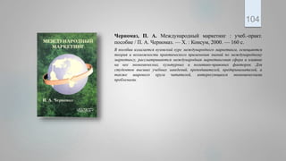 Черномаз, П. А. Международный маркетинг : учеб.-практ.
пособие / П. А. Черномаз. — Х. : Консум, 2000. — 160 с.
В пособии излагается вузовский курс международного маркетинга, освещаются
теория и возможности практического применения знаний по международному
маркетингу, рассматриваются международная маркетинговая сфера и влияние
на нее экономических, культурных и политико-правовых факторов. Для
студентов высших учебных заведений, преподавателей, предпринимателей, а
также широкого круга читателей, интересующихся экономическими
проблемами.
104
 