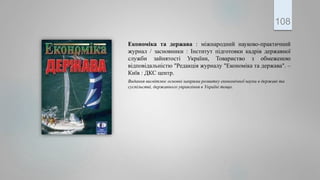 Економiка та держава : міжнародний науково-практичний
журнал / засновники : Інститут підготовки кадрів державної
служби зайнятості України, Товариство з обмеженою
відповідальністю "Редакція журналу "Економіка та держава". –
Київ : ДКС центр.
Видання висвітлює основні напрями розвитку економічної науки в державі та
суспільстві, державного управління в Україні тощо.
108
 