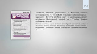 Економіка харчової промисловості = Экономика пищевой
промышленности = Food indastry economics : науковий журнал /
засновник : Інститут проблем ринку та економікоекологічних
досліджень Національної академії наук України, Одеська
національна академія .
Видання висвітлює наукові питання трансформації економічних систем і
становлення ринкової економіки та економіки підприємств. Публікує статті з
теоретичних і практичних аспектів менеджменту, інноваційно-інвестиційних
проблем тощо.
109
 