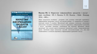 Палеха Ю. І. Маркетинг інформаційних продуктів і послуг :
навч. посібник / Ю. І. Палеха, О. Ю. Палеха. - Київ : Кондор,
2016. - 480 с.
Мета навчального посібника - розкрити суть основних категорій маркетингу
інформаційних продуктів і послуг, розглянути роботу з їх створення як системи і
пояснити кожну її складову. Викладений тут матеріал допоможе студентам
детальніше з'ясувати особливості сучасного маркетингу інформаційних продуктів
і послуг, оволодіти знаннями, необхідними для побудови ефективно діючої
організації. Для слухачів курсів початкової економічної освіти, університетських
курсів, студентів вищих навчальних закладів, документознавців, усіх, хто хоче
ознайомитися з основами маркетингу інформаційних продуктів і послуг.
11
 