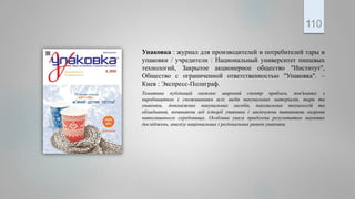 Упаковка : журнал для производителей и потребителей тары и
упаковки / учредители : Национальный университет пищевых
технологий, Закрытое акционерное общество "Институт",
Общество с ограниченной ответственностью "Упаковка". –
Киев : Экспресс-Полиграф.
Тематика публікацій охоплює широкий спектр проблем, пов'язаних з
виробництвом і споживанням всіх видів пакувальних матеріалів, тари та
упаковки, допоміжних пакувальних засобів, пакувальних технологій та
обладнання, починаючи від історії упаковки і закінчуючи питаннями охорони
навколишнього середовища. Особлива увага приділена результатам наукових
досліджень, аналізу національних і регіональних ринків упаковки.
110
 