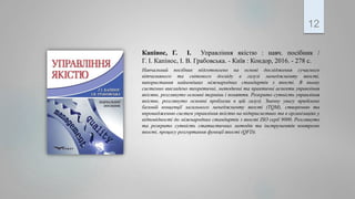 Капінос, Г. І. Управління якістю : навч. посібник /
Г. І. Капінос, І. В. Грабовська. - Київ : Кондор, 2016. - 278 с.
Навчальний посібник підготовлено на основі дослідження сучасного
вітчизняного та світового досвіду в галузі менеджменту якості,
використання найновіших міжнародних стандартів з якості. В ньому
системно викладено теоретичні, методичні та практичні аспекти управління
якістю, розглянуто основні терміни і поняття. Розкрито сутність управління
якістю, розглянуто основні проблеми в цій галузі. Значну увагу приділено
базовій концепції загального менеджменту якості (TQM), створенню та
впровадженню систем управління якістю на підприємствах та в організаціях у
відповідності до міжнародних стандартів з якості ISO серії 9000. Розглянуто
та розкрито сутність статистичних методів та інструментів контролю
якості, процесу розгортання функції якості (QFD).
12
 