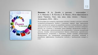 Иванова, Л. А. Дизайн в рекламе : монография /
Л. А. Иванова, С. В. Котлик, С. В. Малых ; М-во образования и
науки Украины, Одес. нац. акад. пищ. технол. - Одесса :
Астропринт, 2016. - 268 с.
В монографии рассмотрены современные подходы к дизайну в рекламе в области
гостинично-ресторанного бизнеса в различных странах мира, предложены
новые методические приемы по разработке текста и художественного образа в
коммерческой рекламе объектов бизнеса. Много внимания уделяется интернет-
рекламе как основному в настоящее время фактору продвижения товаров и
услуг. Монография, предназначенная для специалистов в области коммерческой
рекламы, дизайна, отельно-ресторанного бизнеса, веб-рекламы, маркетологов,
преподавателей, аспирантов и студентов, может служить универсальным
инструментом для планирования разнообразных рекламных кампаний и
разработки эффективных дизайнерских подходов к продвижению товаров и
услуг.
13
 