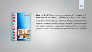 Парсяк, В. Н. Маркетинг: сучасні концепції та технології :
підручник / В. Н. Парсяк. - Херсон : Олді-плюс, 2015. - 326 с.
У підручнику викладені теоретичні положення та прикладні методики маркетингу з
використанням базових концепцій і понять, вивчення яких передбачено вимогами
відповідного державного освітнього стандарту. Адресований студентам економічних
та інженерних спеціальностей очної, заочної та післядипломної форм навчання; може
бути корисним керівникам і співробітникам маркетингових служб державних і
приватних підприємств, органів місцевого самоврядування, широкому колу зацікавлених
читачів.
16
 