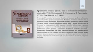 Продовольча безпека: сутність, стан та особливості забезпечення :
монографія / Т. Л. Мостенська, І. В. Федулова, А. В. Череп та ін. ;
НУХТ. - Київ : Кондор, 2013. - 468 с.
У монографії викладені результати досліджень сучасних проблем забезпечення
населення України продуктами харчування. Висвітлені теоретико-методологічні та
практичні аспекти становлення, формування і розвитку продовольчої безпеки України.
Розглянуті основні складові продовольчої безпеки: міцне і надійне забезпечення, що
базується на національному АПК, здатному постійно забезпечувати населення
продуктами харчування на відповідному рівні, адекватно реагуючи на кон"юнктуру
продовольчого ринку; фізична і економічна доступність необхідної кількості і
асортименту продовольства для різних категорій населення, що забезпечується їх
платоспроможністю і не ставить під загрозу задоволення інших основних потреб
людини; система захищеності вітчизняного виробника продовольчих товарів від
імпорту; забезпечення якості продукції, що споживається, і безпеки харчування
населення.
20
 