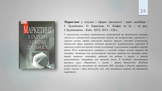Маркетинг у галузях і сферах діяльності : навч. посібник /
І. Буднікевич, О. Баранник, О. Кифяк та ін. ; за ред.
І. Буднікевича. - Київ : ЦУЛ, 2013. - 536 с.
У навчальному посібнику представлено теоретичний та практичний матеріал
стосов но особливостей використання метолів та інструментів маркетингу в
окремих галузях, сферах діяльності: торгівлі, туризмі, індустрії гостинності,
банківській сфері, народних художніх промислах, муніципальному управлінні В
окремому розділі розглянуто основи сегментації з урахуванням специфіки окремих
ринків Після теоретичного матеріалу у розділах подано основні терміни та
поняття, запитання для самоконтролю, тестові завдання для перевірки знань,
творчі завдання, ситуаційні завдання для роботи в групах, а також
рекомендована література для вивчення теми. В посібнику презентовано
програму курсу «Маркетинг у галузях і сферах діяльності». Посібник
розрахований на викладачів та студентів ВНЗ, фахівців в області маркетингу
різних галузей і сфер діяльності, всіх, хто цікавиться теоріею та практикою
маркетингу.
24
 