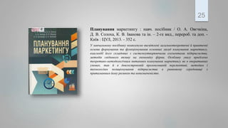 Планування маркетингу : навч. посібник / О. А. Овєчкіна,
Д. В. Солоха, К. В. Іванова та ін. – 2-ге вид., перероб. та доп. -
Київ : ЦУЛ, 2013. - 352 с.
У навчальному посібнику комплексно висвітлені загальнотеоретичні й практичні
основи формування та функціонування основних засад планування маркетингу,
взаємодії його складових з системоутворюючими елементами підприємства,
методів свідомого впливу на економіку фірми. Особливу увагу приділено
теоретико-методологічним питанням планування маркетингу як в оперативних
умовах, так й в довгостроковій пролонгованій перспективі, методам і
технологіям позиціонування підприємства в ринковому середовищі з
притаманним йому ризиком та невизначеністю.
25
 