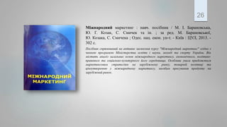 Міжнародний маркетинг : навч. посібник / М. І. Барановська,
Ю. Г. Козак, С. Смичек та ін. ; за ред. М. Барановської,
Ю. Козака, С. Смичека ; Одес. нац. екон. ун-т. - Київ : ЦУЛ, 2013. -
302 с.
Посібник спрямований на активне засвоєння курсу "Міжнародний маркетинг" згідно з
чинною програмою Міністерства освіти і науки, молоді та спорту України. Він
містить аналіз загальних основ міжнародного маркетингу, економічного, політико-
правового та соціально-культурного його середовища. Особлива увага приділяється
маркетинговим стратегіям на зарубіжному ринку, товарній політиці та
ціноутворенню у міжнародному маркетингу, засобам просування продукту на
зарубіжний ринок.
26
 