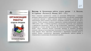 .
27
Веселов, А. Организация работы отдела продаж / А. Веселов,
М. Горбачев. - Ростов-н/Д : Феникс, 2013. - 175 с.
Книга содержит практические советы по увеличению В2В-про-даж с помощью
различных управленческих и маркетинговых инструментов: как простых (оптимизация
и разделение функций в отделе продаж, анализ и сегментация клиентской базы,
комплектация отдела продаж персоналом, настройка системы оплаты труда), так и
сложных. Особое внимание уделяется современным методам продвижения: внедрению
CRM-систем, инфо- и контент-маркетингу, программам лояльности, кросс-продажам
и партнерским программам. Чтобы все эти инструменты "заработали", необходимо
встроить их в систему продаж компании. Все технологии описаны по принципу "бери и
делай!". Книга содержит большое количество примеров из практики российских
компаний, образцы регламентирующих документов и т.д. В основе книги лежит личный
опыт авторов. Книга адресована собственникам и директорам компаний малого и
среднего бизнеса, коммерческим директорам, руководителям отделов продаж и
специалистам по организации обслуживания клиентов.
 