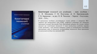 Комп'ютерні технології для дизайнерів : навч. посібник /
А. В. Шеховцов, Г. Н. Полєтаєва, Д. О. Крючковський,
Р. В. Бараненко ; за ред. О. В. Чепелюк. - Херсон : Олді-плюс,
2010. - 318 с.
В навчальному посібнику розглядаються основи роботи зі створення Web-
сторінок при використанні мови HTML, графічного редактору для створення
двовимірної анімації Macromedia Flash. Викладений матеріал дає досить глибоке
уявлення про комп'ютерні технології. У книзі поєднується необхідна широта
огляду предмета, а при вивченні матеріалу можна за необхідністю самостійно
проектувати сайт за допомогою мультимедійних технологій. Книга призначена
як навчальний посібник для студентів ВНЗ.
44
 