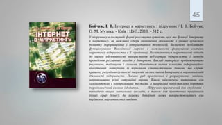 .
45
Бойчук, І. В. Інтернет в маркетингу : підручник / І. В. Бойчук,
О. М. Музика. - Київ : ЦУЛ, 2010. - 512 с.
У підручнику в доступній формі розглянуто сутність, цілі та функції Інтернету
в маркетингу, як важливої сфери економічної діяльності в умовах сучасного
розвитку інформаційних і інтерактивних технологій. Визначено особливості
функціонування Всесвітньої мережі і можливості формування системи
маркетингу підприємства в її середовищі. Висвітлюються маркетингові підходи
до оцінки ефективності використання веб-сервера підприємства і методи
проведення рекламних заходів у Інтернеті. Виклад матеріалу проілюстровано
рисунками, таблицями і схемами. Наводиться значна кількість інформаційно-
аналітичних матеріалів із корисними статистичними даними, що сприяє
кращому розумінню сутності напрямів застосування Інтернету в маркетинговій
діяльності підприємств. Подано ряд практичних і розрахункових завдань,
запропоновано різні ситуаційні вправи. Книга забезпечена питаннями для
самоконтролю і контрольними тестами, а наприкінці представлено короткий
термінологічний словник і додатки. Підручник призначений для студентів і
викладачів вищих навчальних закладів, а також для практичних працівників
різних сфер бізнесу, де мережа Інтернет може використовуватись для
вирішення маркетингових завдань.
 