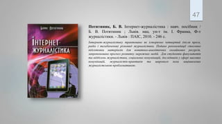 Потятиник, Б. В. Інтернет-журналістика : навч. посібник /
Б. В. Потятиник ; Львів. нац. ун-т ім. І. Франка, Ф-т
журналістики. - Львів : ПАІС, 2010. - 246 с.
Інтернет-журналістику трактовано як історично четвертий (після преси,
радіо і телебачення) різновид журналістики. Подано рекомендації стосовно
підготовки матеріалів для новитньо-аналітичних онлайнових ресурсів,
запропоновано прогноз розвитку мережних медій. Для студентів факультетів
та відділень журналістики, соціальних комунікацій, дослідників у сфері масових
комунікацій, журналістів-практиків та широкого кола зацікавлених
журналістською проблематикою.
47
 