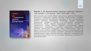 Зозулев, А. В. Промышленный маркетинг: рыночная стратегия :
учеб. пособие / А. В. Зозулев. - Киев : ЦУЛ, 2010. - 576 с.
Книга начинает серию изданий кафедры промышленного маркетинга Национального
технического университета Украины «Киевский политехнический институт»,
посвященных проблемам промышленного маркетинга. В книге рассматриваются
проблемы маркетинга промышленного предприятия, специфика применения
маркетинговой концепции и Украине и па постсоветском пространстве.
Особенностью издания является фокусирование внимания читателя на
стратегическом аспекте проблемы. Подробно рассматриваются вопросы
маркетингового планирования, в частности формирования маркетинговых
стратегий промышленного предприятия. Автор останавливается также на
вопросах анализа товарного портфеля компании, рыночного позиционирования и др.
Издании предназначено для студентов, аспирантов, преподавателей маркетинговых
дисциплин высших учебных заведений. Безусловно, знакомство с материалами этой
книги будет также полезно всем, кто занимается практическим маркетингом на
промышленном рынке.
49
 