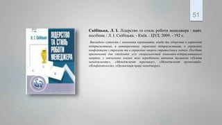 Скібіцька, Л. І. Лідерство та стиль роботи менеджера : навч.
посібник / Л. І. Скібіцька. - Кмїв. : ЦУЛ, 2009. - 192 с.
Викладено сутність і значенням керівництва, влади та лідерства в управлінні
підприємствами, в антикризовому управлінні підприємствами, в управлінні
конфліктами і стресами та в управлінні опором стратегічним змінам. Посібник
призначений для студентів усіх спеціальностей економіко-підприємницького
напряму, у навчальних планах яких передбачено вивчення дисциплін «Основи
менеджменту», «Менеджмент персоналу», «Менеджмент організацій»,
«Конфліктологія», «Організація праці менеджера».
51
 