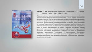 Лютий, Л. Ф. Банківський маркетинг : підручник / І. О. Лютий,
О. О. Солодка. - Київ : ЦУЛ, 2009. - 776 с.
Підручник містить сучасні методи дослідження та прогнозування кон’юнктури
грошового ринку та ринку банківських продуктів і послуг. Сприяє ефективному
вивченню сутності, цілей та засад маркетингу в банку, методів досліджень ринку
банківських продуктів і послуг, освоєнню інструментів маркетингу в банківській
діяльності. Дозволяє набути вміння реалізовувати системний підхід до розробки
та реалізації маркетингової стратегії банку. Авторами приділено значну увагу
питанням позиціонування та посилення інноваційної активності комерційного
банку в умовах невизначеності та ризику. Детально розглянуто аспекти
організації маркетингу в банку, показники ефективності маркетингової
діяльності. Викладення теоретичного матеріалу пов’язане з практичними
завданнями аналітичного спрямування з використанням програмного
забезпечення, прикладами діяльності сучасних комерційних банків України.
Підручник призначений для студентів економічних спеціальностей, аспірантів,
викладачів вузів, банкірів.
54
 