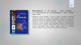 Владимирська, Г. О. Реклама : навч. посібник /
Г. О. Владимирська, П. О. Владимирський. - Київ : Кондор,
2009. - 334 с.
Ефективна реклама товарів і послуг в умовах загостреної конкуренції
залишається проблемою в усьому світі. Особливого значення вона набула для
виробників продукції на території пострадянських держав, де відбувається
реформування економіки. Підвищений інтерес до принципово нових дисциплін -
супутників ринкової економіки пояснюється дефіцитом високопрофесійних
менеджерів в різних областях. Книга розрахована на широке коло читачів від
менеджерів служб маркетингу, збуту, реклами і PR до студентів, які вивчають
сучасні спеціальності. Вона корисна також особам, які прагнуть
вдосконалювати свої знання в області сучасної реклами самостійно.
56
 