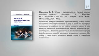 Королько, В. Г. Зв'язки з громадськістю. Наукові основи,
методика, практика : підручник / В. Г. Королько,
О. В. Некрасова. - 3-тє вид., доп. і перероб. - Київ : Києв.-
Могил. акад., 2009. - 831 с.
Цей підручник вважається найкращим навчальним виданням із public relations,
підготовленим українськими авторами. У ньому в повній мірі відображено
сучасні досягнення теорії та практики, науки й мистецтва комунікацій між
організаціями та важливими для них групами особливого інтересу. У книзі
висвітлено методологічні та методичні основи навчальної дисципліни «Зв'язки з
громадськістю» з урахуванням вітчизняного та міжнародного досвіду. Особливу
увагу приділено поєднанню зарубіжного й вітчизняного досвіду в означеній сфері.
Підручник доповнено новітніми документами та прикладами з практики public
relations у сфері бізнесу, політичного життя, зв'язків із міжнародною
громадськістю.
57
 