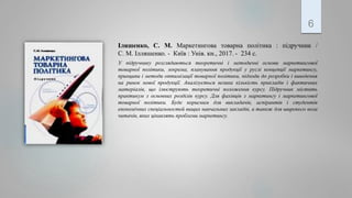 Іляшенко, С. М. Маркетингова товарна політика : підручник /
С. М. Ілляшенко. - Київ : Унів. кн., 2017. - 234 с.
У підручнику розглядаються теоретичні і методичні основи маркетингової
товарної політики, зокрема, планування продукції у руслі концепції маркетингу,
принципи і методи оптимізації товарної політики, підходи до розробки і виведення
на ринок нової продукції. Аналізується велика кількість прикладів і фактичних
матеріалів, що ілюструють теоретичні положення курсу. Підручник містить
практикум з основних розділів курсу. Для фахівців з маркетингу і маркетингової
товарної політики. Буде корисним для викладачів, аспірантів і студентів
економічних спеціальностей вищих навчальних закладів, а також для широкого кола
читачів, яких цікавлять проблеми маркетингу.
6
 