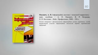 Оксанич, А. П. Інформаційні системи і технології маркетингу :
навч. посібник / А. П. Оксанич, В. Р. Петренко,
О. П. Костенко. - Київ : Професіонал, 2008. - 320 с.
Основи створення і функціонування інформаційних систем маркетингу, засоби
використання сучасних інформаційних технологій обробки маркетингової
інформації.
60
 