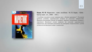 Корж, М. В. Маркетинг : навч. посібник / М. В. Корж. - Київ :
Центр навч. літ., 2008. - 344 с.
У посібнику викладені основні питання курсу „Основи маркетингу". Розглянуті
проблеми розвитку маркетингової системи на сучасному підприємстві.
Приведені різноманітні підходи до товарної, марочної, конкурентної політики у
маркетингу. Висвітлені головні напрямки та елементи маркетингового
направлення. Для студентів економічних та інженерних спеціальностей, слухачів
системи після-дипломної освіти і спеціалістів.
63
 