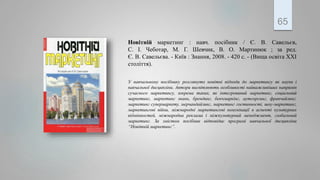 Новітній маркетинг : навч. посібник / Є. В. Савельєв,
С. І. Чеботар, М. Г. Шевчик, В. О. Мартинюк ; за ред.
Є. В. Савельєва. - Київ : Знання, 2008. - 420 с. - (Вища освіта ХХІ
століття).
У навчальному посібнику розглянуто новітні підходи до маркетингу як науки і
навчальної дисципліни. Автори висвітлюють особливості найважливіших напрямів
сучасного маркетингу, зокрема таких, як інтегрований маркетинг, соціальний
маркетинг, маркетинг знань, брендинг, бенчмаркінг, аутсорсинг, франчайзинг,
маркетинг супермаркету, мерчандайзинг, маркетинг гостинності, шоу-маркетинг,
маркетингові війни, міжнародні маркетингові комунікації в аспекті культурних
відмінностей, міжнародна реклама і міжкультурний менеджмент, глобальний
маркетинг. За змістом посібник відповідає програмі навчальної дисципліни
“Новітній маркетинг”.
65
 
