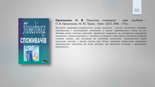 Прокопенко, О. В. Поведінка споживачів : навч. посібник /
О. В. Прокопенко, М. Ю. Троян. - Київ : ЦУЛ, 2008. - 176 с.
Викладено теоретико-методологічні основи кількісних і якісних досліджень поведінки
індивідуальних і організаційних споживачів, а також маркетингового впливу на неї.
Містить велику кількість прикладів і фактичних матеріалів, що ілюструють теоретичні
положення, а також практикум з поведінки споживачів з прикладами розв'язання найбільш
складних завдань. Для викладачів та студентів економічних спеціальностей вищих
навчальних закладів, а також слухачів шкіл бізнесу, керівників підприємств, працівників
маркетингових підрозділів та інших фахівців, чия діяльність пов'язана з практичним
маркетингом.
66
 