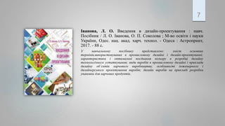 Іванова, Л. О. Введення в дизайн-проектування : навч.
Посібник / Л. О. Іванова, О. П. Соколова ; М-во освіти і науки
України, Одес. нац. акад. харч. технол. - Одеса : Астропринт,
2017. - 88 с.
У навчальному посібнику представлено: зміст основних
термінів,використовуваних в промисловому дизайні і дизайн-проектуванні;
характеристики і оптимальні поєднання кольору в розробці дизайну
технологічного устаткування; види виробів в промисловому дизайні і приклади
дизайну об’єктів харчового виробництва; особливості інженерного і
дизайнерського проектування виробів; дизайн виробів на прикладі розробки
упаковки для харчових продуктів.
7
 